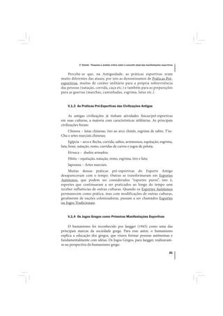 1º Estudo - Pesquisa e análise crítica sobre o conceito atual das manifestações esportivas



    Percebe-se que, na Antiguidade, as práticas esportivas eram
muito diferentes das atuais; por isto as denominamos de Práticas Pré-
esportivas, muitas de caráter utilitário para a própria sobrevivência
das pessoas (natação, corrida, caça etc.) e também para as preparações
para as guerras (marchas, caminhadas, esgrima, lutas etc.).


    V.1.3 As Práticas Pré-Esportivas das Civilizações Antigas

      As antigas civilizações já tinham atividades físicas/pré-esportivas
em suas culturas, a maioria com características utilitárias. As principais
civilizações foram:
    Chinesa – lutas chinesas, tiro ao arco chinês, esgrima de sabre, T’su-
Chu e artes marciais chinesas;
     Egípcia – arco e flecha, corrida, saltos, arremessos, equitação, esgrima,
luta, boxe, natação, remo, corridas de carros e jogos de pelota;
    Etrusca – duelos armados;
    Hitita – equitação, natação, remo, esgrima, tiro e luta;
    Japonesa – Artes marciais.
    Muitas dessas práticas pré-esportivas do Esporte Antigo
desapareceram com o tempo. Outras se transformaram em Esportes
Autótonos, que podem ser considerados “esportes puros”, isto é,
esportes que continuaram a ser praticados ao longo do tempo sem
receber influências de outras culturas. Quando os Esportes Autótonos
permanecem como prática, mas com modificações de outras culturas,
geralmente de nações colonizadoras, passam a ser chamados Esportes
ou Jogos Tradicionais.


    V.1.4 Os Jogos Gregos como Primeiras Manifestações Esportivas

     O humanismo foi reconhecido por Jaegger (1945) como uma das
principais marcas da sociedade grega. Para esse autor, o humanismo
explica a educação dos gregos, que visava formar pessoas autônomas e
fundamentalmente com idéias. Os Jogos Gregos, para Jaegger, realizavam-
se na perspectiva do humanismo grego.

                                                                                                  21
 