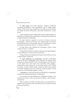E STUDOS   BRASILEIROS SOBRE O ESPORTE




    Os Jogos Gregos eram festas populares, religiosas, verdadeiras
cerimônias pan-helênicas, cujos participantes eram as cidades gregas.
Marrou (1950) mostrou que, inicialmente, esses Jogos ocorriam somente
nas cidades da Grécia Continental e, mais tarde, estenderam-se a outros
povos.
     Como exemplo dos Jogos Gregos, pode-se citar os Jogos Fúnebres, os
Jogos Píticos, os Jogos Ístmicos, as Panatenéias, outros Jogos e principalmente
os Jogos Olímpicos da Antiguidade.
    Os Jogos Fúnebres, segundo os escritos de Homero, eram em
homenagem a figuras de destaque nas cidades gregas que haviam
morrido. Homero cita a homenagem a Pátroclo, Tleopolino e às vítimas
das batalhas da Maratona (490 a.C.) e Salamina (480 a.C.).
     Os Jogos Píticos eram celebrados em homenagem a Apolo e foram
criados em 528 a.C., em Delfos.
     Os Jogos Ístmicos tinham as mesmas competições dos Jogos Olímpicos
e eram celebrados em Corinto, de dois em dois anos.
     Os Jogos Nemeus eram disputados em honra a Zeus de Kleonae. Foram
os últimos Jogos a desaparecer.
    Os Jogos Olímpicos da Antiguidade, principal manifestação
esportiva de toda a Antiguidade, eram celebrados em Olímpia, Élida,
num bosque sagrado chamado “Altis”, em homenagem a Zeus Horquios,
a cada quatro anos. Esses Jogos eram anunciados pelos arautos e
desenvolvidos pelos helenoices. As principais provas eram: corrida
de estádio, corrida do duplo estádio, corrida de fundo, luta, pentatlo,
corrida das quadrigas, pancrácio, corrida de cavalos montados, corrida
com armas, corrida de bigas, pugilato e outras.
   A Ekécheiria era a dimensão pacífica das Olimpíadas da Antiguidade,
embora estas compreendessem lutas e confrontações.
     Os vencedores dos Jogos Olímpicos da Antiguidade recebiam, como
preferidos dos deuses, uma coroa de ramo de oliveira e outras honras e
recompensas.
     Pode-se concluir, em relação aos Jogos Gregos, que representaram os
primeiros fatos esportivos, já que anteriormente o que aconteceram foram
práticas pré-esportivas.

22
 