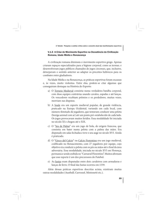 1º Estudo - Pesquisa e análise crítica sobre o conceito atual das manifestações esportivas



    V.1.5 A Crise do Movimento Esportivo na Decadência da Civilização
    Romana, Idade Média e Renascença

     A civilização romana diminuiu o movimento esportivo grego. Apenas
criaram espaços especializados para a higiene corporal, como as termas, e
desenvolveram jogos públicos chamados de jogos circenses, que, inclusive,
deturpavam o sentido anterior ao adaptar os preceitos helênicos para os
combates entre gladiadores.
     Na Idade Média e na Renascença, as práticas esportivas foram escassas
e, às vezes, muito violentas. Entre elas, podem-se citar algumas que
conseguiram destaque na História do Esporte:
    a) O Torneio Medieval consistia numa verdadeira batalha corporal,
       com duas equipes contrárias usando cavalos, espadas e até lanças.
       Os vencedores recebiam prêmios e os perdedores, muitas vezes,
       morriam nas disputas.
    b) A Soule era um esporte medieval popular, de grande violência,
       praticado na Europa Ocidental, variando em cada local, com
       número ilimitado de jogadores, que tentavam conduzir uma pelota
       (bexiga animal com ar) até um ponto pré-estabelecido de cada lado.
       Os jogos provocavam muitos feridos. Essa modalidade foi iniciada
       no século XI e chegou até o XIX.
    c) O “Jeu de Palme” era um jogo de bola, de origem francesa, que
       consistia em bater numa pelota com a palma das mãos. Era
       disputado em salas fechadas e teve o seu auge no século XVI. Ainda
       é praticado.
    d) O “Gioco del Calcio” ou Calcio Fiorentino era um jogo medieval,
       codificado no Renascimento, com 27 jogadores por equipe, cujo
       objetivo era conduzir a pelota com os pés ou mãos até o final da área
       adversária. Essa modalidade, iniciada no século XVI em Florença,
       permanece sendo exibida no “Carnaval Florentino”. Muitos afirmam
       que esse esporte é um dos precursores do Futebol.
    e) As Justas eram disputadas entre dois cavaleiros com armaduras e
       lanças de ferro. O final das Justas ocorreu em 1559.
    Além dessas práticas esportivas descritas acima, existiram muitas
outras modalidades (Austball, Carrossel, Mintonetti etc.).

                                                                                                  23
 