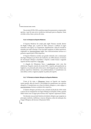 E STUDOS   BRASILEIROS SOBRE O ESPORTE




     Nos séculos XVIII e XIX, as práticas esportivas passaram a compreender
apostas, o que foi uma nova e poderosa motivação para as disputas. Eram
corridas curtas, lutas e provas de remo.


       V.1.6 A Criação do Esporte Moderno

     O Esporte Moderno foi criado pelo inglês Thomas Arnold, diretor
do Rugby College, que, a partir de 1820, começou a codificar os jogos
existentes com regras e as competições. Rapidamente a ideia de Arnold se
estendeu por toda a Europa. Com essa ideia surgiram os clubes esportivos,
originados no Associacionismo inglês. Esse Associacionismo tornou-se o
primeiro suporte para a Ética esportiva.
     O Esporte Moderno recebeu um grande estímulo com a restauração
dos Jogos Olímpicos por Pierre de Coubertin, em 1896 (Atenas). O reinício
do movimento olímpico consolidou o Esporte e ainda trouxe o segundo
suporte da Ética esportiva: o Fair-play.
     A chegada do Olimpismo fixou o amadorismo como uma das
referências. Naquele contexto do século XIX, o esporte, principalmente na
Inglaterra, era praticado pela aristocracia e alta burguesia, que tinham suas
práticas esportivas voluntárias e seu profissionalismo. O amadorismo era
uma defesa contra o ingresso popular na prática do esporte.


       V.1.7 O Período do Ideário Olímpico do Esporte Moderno

    Como já foi visto, o Olimpismo trouxe ao Esporte um impulso
muito grande, além de inserir a necessidade do amadorismo nos esportes
olímpicos. O amadorismo era a base do ideário olímpico e, com a ética e o
associacionismo, formava a própria ética esportiva.
     O ideário olímpico prevaleceu até a metade da década de 1930, tendo
o início de seu rompimento nos Jogos Olímpicos de Berlim (1936), quando
Hitler tentou usar os Jogos para mostrar uma “suposta” supremacia ariana.
     Foi durante esse período histórico de ideário olímpico que surgiram os
principais símbolos, emblemas e marcas olímpicas, além da realização dos
I Jogos Olímpicos de Inverno (Chamonix/1824).

24
 