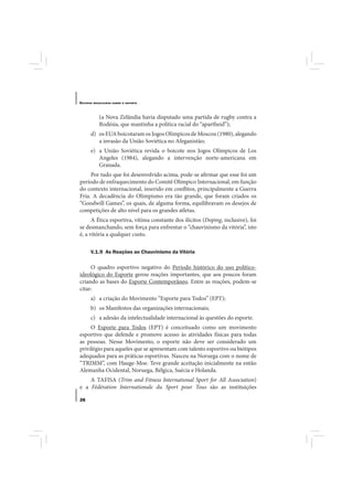 E STUDOS   BRASILEIROS SOBRE O ESPORTE




              (a Nova Zelândia havia disputado uma partida de rugby contra a
              Rodésia, que mantinha a política racial do “apartheid”);
       d) os EUA boicotaram os Jogos Olímpicos de Moscou (1980), alegando
          a invasão da União Soviética no Afeganistão;
       e) a União Soviética revida o boicote nos Jogos Olímpicos de Los
          Angeles (1984), alegando a intervenção norte-americana em
          Granada.
     Por tudo que foi desenvolvido acima, pode-se afirmar que esse foi um
período de enfraquecimento do Comitê Olímpico Internacional, em função
do contexto internacional, inserido em conflitos, principalmente a Guerra
Fria. A decadência do Olimpismo era tão grande, que foram criados os
“Goodwill Games”, os quais, de alguma forma, equilibravam os desejos de
competições de alto nível para os grandes atletas.
      A Ética esportiva, vítima constante dos ilícitos (Doping, inclusive), foi
se desmanchando, sem força para enfrentar o “chauvinismo da vitória”, isto
é, a vitória a qualquer custo.

       V.1.9 As Reações ao Chauvinismo da Vitória

     O quadro esportivo negativo do Período histórico do uso político-
ideológico do Esporte gerou reações importantes, que aos poucos foram
criando as bases do Esporte Contemporâneo. Entre as reações, podem-se
citar:
       a) a criação do Movimento “Esporte para Todos” (EPT);
       b) os Manifestos das organizações internacionais;
       c) a adesão da intelectualidade internacional às questões do esporte.
     O Esporte para Todos (EPT) é conceituado como um movimento
esportivo que defende e promove acesso às atividades físicas para todas
as pessoas. Nesse Movimento, o esporte não deve ser considerado um
privilégio para aqueles que se apresentam com talento esportivo ou biótipos
adequados para as práticas esportivas. Nasceu na Noruega com o nome de
“TRIMM”, com Hauge-Moe. Teve grande aceitação inicialmente na então
Alemanha Ocidental, Noruega, Bélgica, Suécia e Holanda.
    A TAFISA (Trim and Fitness International Sport for All Association)
e a Fédération Internationale du Sport pour Tous são as instituições

26
 