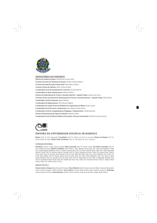 MINISTÉRIO DO ESPORTE
Ministro de Estado do Esporte: Orlando Silva de Jesus Junior
Secretário Executivo do Ministério do Esporte: Wadson Nathaniel Ribeiro
Secretário Nacional de Esporte Educacional: Fábio Roberto Hansen
Assessora Técnica do Gabinete: Elaine Cristina Siciliani
Coordenadora Geral de Formalização de Convênios: Luciana Homrich
Coordenadora de Apoio Administrativo: Eidilamar Ribeiro
Diretora do Departamento de Vivência e Iniciação Esportiva - Segundo Tempo: Gianna Lepre Perim
Assessoria Técnica da Diretoria do Departamento de Vivência e Iniciaçào Esportiva - Segundo Tempo: Milena Bastos
Coordenadora Geral de Operação: Raquel Tallarico
Coordenadora de Implementação: Thais Massumi Higuchi
Coordenadora de Análise Técnica de Relatório de Cumprimento de Objeto: Jéssyka Campos
Coordenadora Geral de Eventos e Suprimentos: Silva Regina de Pinho Bortoli
Coordenadora Geral de Acompanhamento Pedagógico e Administrativo: Claudia Bernardo
Diretor do Departamento de Esporte Estudantil: Apolinário Rebelo
Coordenadora Geral de Políticas Públicas de Juventude e Recursos Incentivados: Danielle Fermiano Gruneich




EDITORA DA UNIVERSIDADE ESTADUAL DE MARINGÁ
Reitor: Prof. Dr. Décio Sperandio. Vice-Reitor: Prof. Dr. Mário Luiz Neves de Azevedo. Diretor da Eduem: Prof. Dr.
Ivanor Nunes do Prado. Editor-Chefe da Eduem: Prof. Dr. Alessandro de Lucca e Braccini

CONSELHO EDITORIAL
Presidente: Prof. Dr. Ivanor Nunes do Prado. Editor Associado: Prof. Dr. Ulysses Cecato. Vice-Editor Associado: Prof. Dr.
Luiz Antonio de Souza. Editores Científicos: Prof. Adson C. Bozzi Ramatis Lima, Profa. Dra. Ana Lúcia Rodrigues, Profa.
Dra. Analete Regina Schelbauer, Prof. Dr. Antonio Ozai da Silva, Prof. Dr. Clóves Cabreira Jobim, Profa. Dra. Eliane Aparecida
Sanches Tonolli, Prof. Dr. Eduardo Augusto Tomanik, Prof. Dr. Eliezer Rodrigues de Souto, Profa. Dra. Ismara Eliane Vidal de
Souza Tasso, Prof. Dr. Evaristo Atêncio Paredes, Prof. Dr. João Fábio Bertonha, Profa. Dra. Larissa Michelle Lara, Profa. Dra.
Luzia Marta Bellini, Prof. Dr. Manoel Messias Alves da Silva, Profa. Dra. Maria Suely Pagliarini, Profa. Dra. Maria Cristina
Gomes Machado, Prof. Dr. Oswaldo Curty da Motta Lima, Prof. Dr. Raymundo de Lima, Prof. Dr. Reginaldo Benedito Dias,
Prof. Dr. Ronald José Barth Pinto, Profa. Dra. Rosilda das Neves Alves, Profa. Dra. Terezinha Oliveira, Prof. Dr. Valdeni Soliani
Franco, Profa. Dra. Valéria Soares de Assis.

EQUIPE TÉCNICA
Projeto Gráfico e Design: Marcos Kazuyoshi Sassaka. Fluxo Editorial: Edneire Franciscon Jacob, Mônica Tanamati Hundzinski,
Vania Cristina Scomparin, Edilson Damasio. Artes Gráficas: Luciano Wilian da Silva, Marcos Roberto Andreussi. Marketing:
Marcos Cipriano da Silva. Comercialização: Norberto Pereira da Silva, Paulo Bento da Silva, Solange Marly Oshima.
 