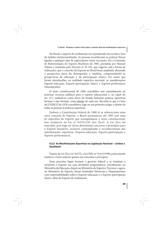 1º Estudo - Pesquisa e análise crítica sobre o conceito atual das manifestações esportivas



     No Brasil, o esporte de rendimento era reproduzido nas escolas e fora
do âmbito institucionalizado. As pessoas reconheciam as práticas físicas
ligadas a qualquer tipo de jogo/esporte como recreação. Foi a Comissão
de Reformulação do Esporte Brasileiro de 1985, presidida por Manoel
Tubino e instalada pelo Decreto nº 91.452, que sugeriu, sob a forma de
indicações, que o conceito de Esporte no Brasil fosse ampliado, deixando
a perspectiva única do desempenho e, também, compreendendo as
perspectivas da educação e da participação (lazer). Foi assim que
foram introduzidas, na realidade esportiva nacional, as manifestações
Esporte-educação, Esporte-participação (lazer) e Esporte-performance
(desempenho).
     O texto constitucional de 1988 consolidou esse entendimento ao
priorizar recursos públicos para o esporte educacional e, no caput do
art. 217, estabelecer como dever do Estado fomentar práticas esportivas
formais e não-formais, como direito de cada um. Recorda-se que a Carta
da UNESCO de 1978 consolidava, logo no seu primeiro artigo, o direito de
todas as pessoas às práticas esportivas.
     Embora a Constituição Federal de 1988 já se referenciasse num
novo conceito de Esporte, o Brasil permaneceu até 1993 sem uma
lei específica do Esporte que acompanhasse o texto constitucional.
Isso aconteceu na Lei nº 8.672/1193 (Lei Zico). A Lei Zico foi
marcante, pois logo no início determinou conceitos e princípios para
o Esporte brasileiro, inclusive contemplando o reconhecimento das
manifestações esportivas (Esporte-educação, Esporte-participação e
Esporte-performance).

    V.2.2 As Manifestações Esportivas na Legislação Nacional – Limites e
    Atualidade

   Depois da Lei Zico (nº 8.672), a Lei Pelé (nº 9.615/1998) praticamente
manteve o texto anterior quanto aos conceitos e princípios.
     Esses preceitos legais levaram o governo federal e os estaduais a
incluírem o Esporte nas suas atividades programáticas. Inicialmente, no
Ministério da Educação, depois no Ministério do Esporte e Turismo e, agora,
no Ministério do Esporte, foram instituídas Diretorias e Departamentos
com responsabilidades sobre o Esporte-educação e o Esporte-participação
(lazer), além do Esporte de rendimento.

                                                                                                  29
 