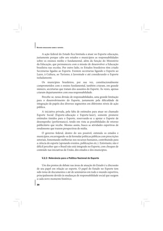 E STUDOS   BRASILEIROS SOBRE O ESPORTE




     A ação federal do Estado fica limitada a atuar no Esporte-educação,
justamente porque cabe aos estados e municípios as responsabilidades
sobre os ensinos médio e fundamental, além da função do Ministério
da Educação, que permaneceu com a missão de desenvolver a Educação
brasileira nas escolas. Por outro lado, os Estados brasileiros têm criado
Secretarias ligadas ao Esporte. Existem secretarias ligando o Esporte ao
Lazer, à Cultura, ao Turismo, à Juventude e até considerando o Esporte
isoladamente.
     Os municípios brasileiros, por sua vez, constitucionalmente
comprometidos com o ensino fundamental, também criaram, em grande
número, secretarias que tratam dos assuntos do Esporte. Às vezes, apenas
criaram departamentos com essa responsabilidade.
     Percebe-se, nessa divisão de responsabilidades, uma grande limitação
para o desenvolvimento do Esporte, justamente pela dificuldade de
integração de papéis dos diversos segmentos em diferentes níveis de ação
pública.
     A iniciativa privada, pela falta de estímulos para atuar no chamado
Esporte Social (Esporte-educação e Esporte-lazer), somente promove
estímulos tímidos para o Esporte, reservando-se a apoiar o Esporte de
desempenho (performance), tendo em vista as possibilidades de retorno
publicitário que recebe. Mesmo assim, busca as atividades esportivas de
rendimento que trazem perspectivas de mídia.
     O governo federal, dentro do seu possível, estimula os estados e
municípios, encarregando-se de formular políticas públicas com prescrições
setoriais, fomentando melhorias nos recursos humanos, contribuindo para
a ciência do esporte (apoiando eventos, publicações etc.). Entretanto, não é
difícil perceber que o Brasil não está integrado no Esporte, com choques de
conteúdo nas iniciativas da União, dos estados e dos municípios.

       V.2.3 Relevância para a Política Nacional do Esporte

     Um dos pontos de debate nas áreas de atuação do Estado é a discussão
de seu papel em relação ao esporte. O papel do Estado no Esporte tem
sido tema de documentos e até de seminários em todo o mundo esportivo,
principalmente devido às mudanças de responsabilidade social que surgem
a cada novo momento histórico.

30
 