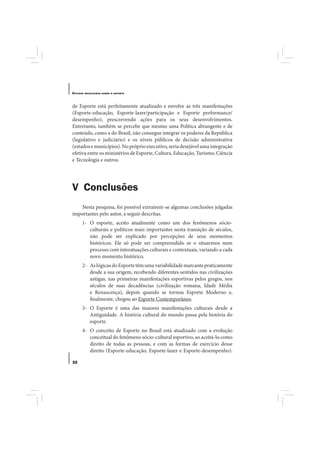 E STUDOS   BRASILEIROS SOBRE O ESPORTE




de Esporte está perfeitamente atualizado e envolve as três manifestações
(Esporte-educação, Esporte-lazer/participação e Esporte performance/
desempenho), prescrevendo ações para os seus desenvolvimentos.
Entretanto, também se percebe que mesmo uma Política abrangente e de
conteúdo, como a do Brasil, não consegue integrar os poderes da República
(legislativo e judiciário) e os níveis públicos de decisão administrativa
(estados e municípios). No próprio executivo, seria desejável uma integração
efetiva entre os ministérios de Esporte, Cultura, Educação, Turismo, Ciência
e Tecnologia e outros.




V Conclusões
   Nesta pesquisa, foi possível extraírem-se algumas conclusões julgadas
importantes pelo autor, a seguir descritas.
       1- O esporte, aceito atualmente como um dos fenômenos sócio-
          culturais e políticos mais importantes nesta transição de séculos,
          não pode ser explicado por percepções de seus momentos
          históricos. Ele só pode ser compreendido se o situarmos num
          processo com interatuações culturais e contextuais, variando a cada
          novo momento histórico.
       2- As lógicas do Esporte têm uma variabilidade marcante praticamente
          desde a sua origem, recebendo diferentes sentidos nas civilizações
          antigas, nas primeiras manifestações esportivas pelos gregos, nos
          séculos de suas decadências (civilização romana, Idade Média
          e Renascença), depois quando se tornou Esporte Moderno e,
          finalmente, chegou ao Esporte Contemporâneo.
       3- O Esporte é uma das maiores manifestações culturais desde a
          Antiguidade. A história cultural do mundo passa pela história do
          esporte.
       4- O conceito de Esporte no Brasil está atualizado com a evolução
          conceitual do fenômeno sócio-cultural esportivo, ao aceitá-lo como
          direito de todas as pessoas, e com as formas de exercício desse
          direito (Esporte-educação, Esporte-lazer e Esporte-desempenho).

32
 
