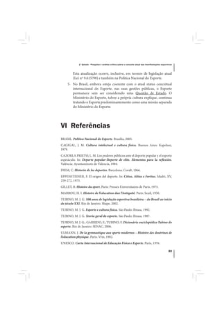 1º Estudo - Pesquisa e análise crítica sobre o conceito atual das manifestações esportivas



         Esta atualização ocorre, inclusive, em termos de legislação atual
         (Lei nº 9.615/98) e também na Política Nacional do Esporte.
     5- No Brasil, embora esteja coerente com o atual status conceitual
        internacional do Esporte, nas suas gestões públicas, o Esporte
        permanece sem ser considerado uma Questão de Estado. O
        Ministério do Esporte, talvez a própria cultura explique, continua
        tratando o Esporte predominantemente como uma missão separada
        do Ministério do Esporte.




VI Referências
BRASIL. Política Nacional do Esporte. Brasília, 2005.
CAGIGAL, J. M. Cultura intelectual e cultura física. Buenos Aires: Kapelusz,
1979.
CAZORLA PRIETO, L. M. Los poderes públicos ante el deporte popular y el esporte
espetáculo. In: Deporte popular-Deporte de elite. Elementos para la reflexión.
Valência: Ayuntamineto de Valencia, 1984.
DIEM, C. Historia de los deportes. Barcelona: Coralt, 1966.
EPPENSTEINER, F. El origen del deporte. In: Citius, Altius e Fortius. Madri, XV,
259-272, 1973.
GILLET, B. Histoire du sport. Paris: Presses Universitaires de Paris, 1975.
MARROU, H. I. Histoire de l’education dan l’Antiquité. Paris: Seuil, 1950.
TUBINO, M. J. G. 500 anos de legislação esportiva brasileira – do Brasil ao início
do século XXI. Rio de Janeiro: Shape, 2002.
TUBINO, M. J. G. Esporte e cultura física. São Paulo: Ibrasa, 1992.
TUBINO, M. J. G. Teoria geral do esporte. São Paulo: Ibrasa, 1987.
TUBINO, M. J. G.; GARRIDO, F.; TUBINO, F. Dicionário enciclopédico Tubino do
esporte. Rio de Janeiro: SENAC, 2006.
ULMANN, J. De la gymnastique aux sports modernes – Histoire des doutrines de
l’education physique. Paris: Vrin, 1982.
UNESCO. Carta Internacional de Educação Física e Esporte. Paris, 1976.

                                                                                                   33
 