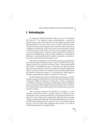 2º Estudo - Elementos de superação do conceito das manifestações esportivas...




I Introdução
     A Constituição Federal do Brasil de 1988, em seu art. 217 (Capítulo
III, Seção III – Do Desporto), alterou profundamente o conceito de
Esporte no país, uma vez que, além de criar uma ruptura na tutela estatal,
formalizada desde 1941 com o Decreto Lei nº 3.199 de 14/04/1941, tratou,
de forma pioneira, a prática esportiva como direito de todos os brasileiros
e ampliou o entendimento do fenômeno esportivo para atividades formais
e não-formais. Esse artigo ainda, nos seus incisos e parágrafos, priorizou
os recursos públicos para o chamado esporte educacional, incentivou a
proteção às modalidades de criação nacional, estabeleceu a necessidade de
diferenciar o esporte profissional do amador e, finalmente, reconheceu o
lazer como mais uma forma de promoção social.
    Essas alterações chegaram ao Brasil praticamente dez anos depois da
Carta Internacional de Educação Física e Esporte (UNESCO/1978) e após
algumas iniciativas de expansão do Esporte, como o “Movimento Esporte
para Todos”, e principalmente após a rediscussão do papel do Estado
diante dos fatos esportivos, a partir da criação da Comissão Legislativa do
Esporte na Câmara Federal. Na verdade, já havia um debate aprofundado
das questões nacionais do esporte, e a Constituição de 1988 chegou no
momento apropriado para romper as estruturas do “status quo”.
     Em 1985, quando já presidia o Conselho Nacional de Desportos (CND),
em ação conjunta com Bruno da Silveira, então Secretário de Educação Física
e Desportos (SEED) do Ministério de Educação e Cultura, conseguimos
com o Ministro de Estado da Educação, Senador Marco Maciel, a instalação
de uma Comissão de Reformulação do Esporte Brasileiro com 33 membros,
sob a minha direção, à qual caberia propor novos caminhos para o processo
esportivo nacional.
     Nessa Comissão, propomos 80 indicações de mudança. As nove
primeiras objetivavam renovar o próprio conceito de esporte no país,
atualizando-o com o contexto internacional. A Constituição de 1988, no seu
artigo 217, pode-se afirmar, foi a resultante das indicações dessa Comissão.
A seguir, a Constituição Federal de 1988 influiu diretamente na Lei nº 8.672
de 06/07/1993, chamada Lei Zico, que, por sua vez, foi referência direta
nas Leis nº 9.615 de 24/03/1998, conhecida como Lei Pelé, e a nº 9.981 de
14/07/2000, chamada de Lei Maguito Vilela.

                                                                                             37
 