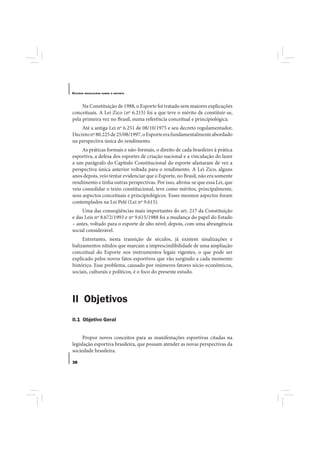 E STUDOS   BRASILEIROS SOBRE O ESPORTE




     Na Constituição de 1988, o Esporte foi tratado sem maiores explicações
conceituais. A Lei Zico (nº 6.215) foi a que teve o mérito de constituir-se,
pela primeira vez no Brasil, numa referência conceitual e principiológica.
    Até a antiga Lei nº 6.251 de 08/10/1975 e seu decreto regulamentador,
Decreto nº 80.225 de 25/08/1997, o Esporte era fundamentalmente abordado
na perspectiva única do rendimento.
     As práticas formais e não-formais, o direito de cada brasileiro à prática
esportiva, a defesa dos esportes de criação nacional e a vinculação do lazer
a um parágrafo do Capítulo Constitucional do esporte afastaram de vez a
perspectiva única anterior voltada para o rendimento. A Lei Zico, alguns
anos depois, veio tentar evidenciar que o Esporte, no Brasil, não era somente
rendimento e tinha outras perspectivas. Por isso, afirma-se que essa Lei, que
veio consolidar o texto constitucional, teve como méritos, principalmente,
seus aspectos conceituais e principiológicos. Esses mesmos aspectos foram
contemplados na Lei Pelé (Lei nº 9.615).
     Uma das conseqüências mais importantes do art. 217 da Constituição
e das Leis nº 8.672/1993 e nº 9.615/1988 foi a mudança do papel do Estado
– antes, voltado para o esporte de alto nível; depois, com uma abrangência
social considerável.
     Entretanto, nesta transição de séculos, já existem sinalizações e
balizamentos nítidos que marcam a imprescindibilidade de uma ampliação
conceitual do Esporte nos instrumentos legais vigentes, o que pode ser
explicado pelos novos fatos esportivos que vão surgindo a cada momento
histórico. Esse problema, causado por inúmeros fatores sócio-econômicos,
sociais, culturais e políticos, é o foco do presente estudo.




II Objetivos
II.1 Objetivo Geral


     Propor novos conceitos para as manifestações esportivas citadas na
legislação esportiva brasileira, que possam atender as novas perspectivas da
sociedade brasileira.

38
 