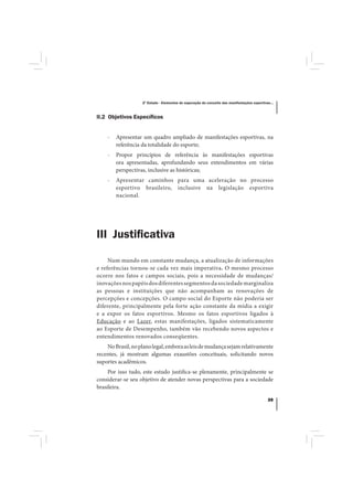 2º Estudo - Elementos de superação do conceito das manifestações esportivas...



II.2 Objetivos Especíﬁcos


    -   Apresentar um quadro ampliado de manifestações esportivas, na
        referência da totalidade do esporte;
    -   Propor princípios de referência às manifestações esportivas
        ora apresentadas, aprofundando seus entendimentos em várias
        perspectivas, inclusive as históricas;
    -   Apresentar caminhos para uma aceleração no processo
        esportivo brasileiro, inclusive na legislação esportiva
        nacional.




III Justiﬁcativa

     Num mundo em constante mudança, a atualização de informações
e referências tornou-se cada vez mais imperativa. O mesmo processo
ocorre nos fatos e campos sociais, pois a necessidade de mudanças/
inovações nos papéis dos diferentes segmentos da sociedade marginaliza
as pessoas e instituições que não acompanham as renovações de
percepções e concepções. O campo social do Esporte não poderia ser
diferente, principalmente pela forte ação constante da mídia a exigir
e a expor os fatos esportivos. Mesmo os fatos esportivos ligados à
Educação e ao Lazer, estas manifestações, ligados sistematicamente
ao Esporte de Desempenho, também vão recebendo novos aspectos e
entendimentos renovados conseqüentes.
    No Brasil, no plano legal, embora as leis de mudança sejam relativamente
recentes, já mostram algumas exaustões conceituais, solicitando novos
suportes acadêmicos.
     Por isso tudo, este estudo justifica-se plenamente, principalmente se
considerar-se seu objetivo de atender novas perspectivas para a sociedade
brasileira.

                                                                                             39
 