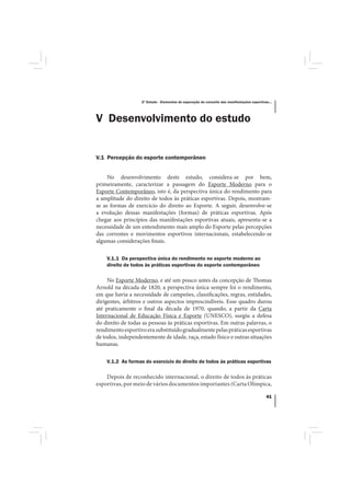 2º Estudo - Elementos de superação do conceito das manifestações esportivas...




V Desenvolvimento do estudo


V.1 Percepção do esporte contemporâneo


     No desenvolvimento deste estudo, considera-se por bem,
primeiramente, caracterizar a passagem do Esporte Moderno para o
Esporte Contemporâneo, isto é, da perspectiva única do rendimento para
a amplitude do direito de todos às práticas esportivas. Depois, mostram-
se as formas de exercício do direito ao Esporte. A seguir, desenvolve-se
a evolução dessas manifestações (formas) de práticas esportivas. Após
chegar aos princípios das manifestações esportivas atuais, apresenta-se a
necessidade de um entendimento mais amplo do Esporte pelas percepções
das correntes e movimentos esportivos internacionais, estabelecendo-se
algumas considerações finais.

    V.1.1 Da perspectiva única do rendimento no esporte moderno ao
    direito de todos às práticas esportivas do esporte contemporâneo

     No Esporte Moderno, e até um pouco antes da concepção de Thomas
Arnold na década de 1820, a perspectiva única sempre foi o rendimento,
em que havia a necessidade de campeões, classificações, regras, entidades,
dirigentes, árbitros e outros aspectos imprescindíveis. Esse quadro durou
até praticamente o final da década de 1970, quando, a partir da Carta
Internacional de Educação Física e Esporte (UNESCO), surgiu a defesa
do direito de todas as pessoas às práticas esportivas. Em outras palavras, o
rendimento esportivo era substituído gradualmente pelas práticas esportivas
de todos, independentemente de idade, raça, estado físico e outras situações
humanas.

    V.1.2 As formas do exercício do direito de todos às práticas esportivas

    Depois de reconhecido internacional, o direito de todos às práticas
esportivas, por meio de vários documentos importantes (Carta Olímpica,

                                                                                             41
 