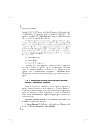 E STUDOS   BRASILEIROS SOBRE O ESPORTE




Agenda 21 do World Summit on Physical Education, Declarações de
Punta Del Este e de Atenas dos Ministros do Esporte/UNESCO) e do
Manifesto Mundial FIEP 2000 de Educação Física, foi inadiável o debate
sobre as formas de exercício desse direito.
     Das diversas percepções nacionais da exposição de formas que,
de fato, expressaram a apresentação do direito ao Esporte, foi possível
extrair-se, por comparação e até por consenso, que o Esporte nos meios
educativos, o Esporte nos meios populares e comunitários e o Esporte
institucionalizado abrangeriam todas as possíveis práticas esportivas.
Assim, referenciado neste estudo comparado, pode-se concluir a
questão do Direito ao Esporte afirmando que as formas de exercício
desse direito são:
       1) o Esporte-Educação;
       2) o Esporte-Lazer;
       3) o Esporte de Desempenho.
    É evidente que, nessa amplitude, aberta às práticas esportivas
por todas as pessoas, o Esporte Adaptado, o Esporte para a Terceira
Idade etc. também poderão ser exercidos nas perspectivas do
Esporte-Educação, Esporte-Lazer e Esporte de Desempenho. Essas
manifestações recebem outras denominações que serão mostradas a
seguir.

       V.1.3 As manifestações (formas) do exercício do direito às práticas
       esportivas e seus princípios norteadores

     Depois de reconhecido o Direito de Todos às práticas esportivas e
expostas as formas de exercício desse direito, faz-se necessário diferenciá-
las por meio de referências específicas. Como o entendimento de princípios
remete para referências aceitas e insofismáveis, as formas de exercício de
direito podem perfeitamente ser expressas por princípios específicos de
cada manifestação.
    Assim, cada manifestação esportiva está diretamente relacionada a um
ou mais princípios, a seguir descritos.
     a) Esporte-Educação (voltado para a formação da cidadania) está
dividido em: Esporte Educacional e Esporte Escolar.

42
 