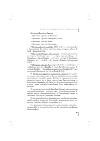 2º Estudo - Elementos de superação do conceito das manifestações esportivas...



    Movimentos Esportivos Especiais
    — Movimento Esportivo de Deficientes;
    — Movimento Esportivo dos Esportes Radicais;
    — Movimento Esportivo Militar;
    — Movimento Esportivo Universitário.
    O Movimento Esporte para Todos (EPT), desde o seu início, defendeu
a democratização das práticas esportivas. Agora, incorporou a busca da
Saúde / Qualidade de Vida.
    O Movimento Olímpico Internacional, a manifestação suprema
do Esporte Contemporâneo, é a própria operacionalização do
Olimpismo. A Carta Olímpica é a referência principal do Movimento
Olímpico, que é dirigido pelo Comitê Olímpico Internacional
(COI).
     O Movimento pelo Fair Play compreende todas as manifestações e
entidades que protegem o Fair Play. A principal entidade internacional de
defesa do Fair Play é o Comitê Internationale pour le Fair Play (CIFP), que
apresentou o Manifesto do Fair Play na década de 1970.
    Os Movimentos Esportivos Continentais / Regionais são aqueles
movimentos que compreendem as diversas manifestações concentradas
em continentes ou regiões na área do Esporte. Os principais eventos
desses movimentos são os Jogos, como os Jogos Pan-Americanos, os
Jogos Centro-Americanos e do Caribe etc., além de congressos científicos
e outros eventos localizados regionalmente (Jogos Mediterrâneos, por
exemplo).
    Os Movimentos Esportivos de Identidade Cultural fortalecem culturas
próximas historicamente e promovem Jogos / Competições no sentido de
defender aspectos culturais (um exemplo é o “Commonwealth Games” no
Movimento Esportivo da Comunidade Britânica).
    Os Movimentos Esportivos Especiais reúnem manifestações específicas
dando sentido e fortalecendo determinados agrupamentos (como, por
exemplo, Deficientes, Militares, Universitários etc.).
    Esse quadro de movimentos esportivos são estimulados pela mídia e
são acrescidos de novos movimentos, que dão mais dinâmica ao Esporte
Contemporâneo.

                                                                                             47
 