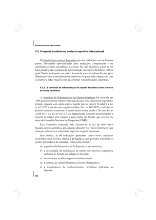 E STUDOS   BRASILEIROS SOBRE O ESPORTE




V.2 O esporte brasileiro no contexto esportivo internacional


     O Quadro Internacional Esportivo permite avaliações com os diversos
paises, oferecendo oportunidades para avaliações, comparações e até
interferências úteis nas políticas nacionais. No caso brasileiro, achou-se por
bem passar: pela Comissão de Reformulação do Esporte Brasileiro (1985);
pelo Direito ao Esporte no país e formas de exercício desse direito; pelas
diferenças entre as manifestações esportivas no país; pela comparação com
o exterior e pelas relações com as correntes e manifestações esportivas.

       V.2.1 A comissão de reformulação do esporte brasileiro como o marco
       de novos caminhos

     A Comissão de Reformulação do Esporte Brasileiro foi instalada em
1985, primeiro ano de redemocratização do país. Essa afirmação é importante
porque, naquele ano, ainda estava vigente para o esporte brasileiro a Lei
nº 6.251/75 e seu decreto regulamentador, Dec. nº 80.228/77, emitidos no
período autoritário anterior. A tutela estatal vinha desde o Decreto-Lei nº
3.188/1941, e a Lei nº 6.251 e seu regulamento somente modernizaram o
Esporte brasileiro sem romper a ação tutelar do Estado, que ocorria por
meio do Conselho Nacional de Desportos (CND).
     Essa Comissão, instituída pelo Decreto nº 91.542 de 19/07/1985,
buscava novos caminhos, procurando dissolver os “vícios históricos” que
tanto prejudicavam a conjuntura esportiva naquele momento.
    Sem dúvida, as 80 indicações propostas como novos caminhos
receberam uma divisão, prática e pedagógica, que permitia visualizar os
pontos prioritários de mudança. Estes pontos foram:
       a) a questão da Reformulação do Esporte e a sua natureza;
       b) a necessidade de redefinição de papéis nos diversos segmentos,
          inclusive do Estado, em relação ao Esporte;
       c) as mudanças jurídico-esportivo-institucionais;
       d) a carência de recursos humanos, físicos e financeiros;
       e) a insuficiência de conhecimentos científicos aplicados ao
          Esporte.

48
 