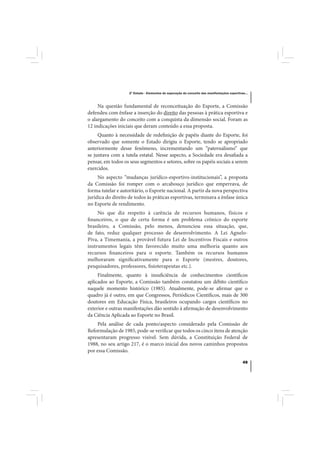 2º Estudo - Elementos de superação do conceito das manifestações esportivas...



     Na questão fundamental de reconceituação do Esporte, a Comissão
defendeu com ênfase a inserção do direito das pessoas à prática esportiva e
o alargamento do conceito com a conquista da dimensão social. Foram as
12 indicações iniciais que deram conteúdo a essa proposta.
     Quanto à necessidade de redefinição de papéis diante do Esporte, foi
observado que somente o Estado dirigiu o Esporte, tendo se apropriado
anteriormente desse fenômeno, incrementando um “paternalismo” que
se juntava com a tutela estatal. Nesse aspecto, a Sociedade era desafiada a
pensar, em todos os seus segmentos e setores, sobre os papéis sociais a serem
exercidos.
     No aspecto “mudanças jurídico-esportivo-institucionais”, a proposta
da Comissão foi romper com o arcabouço jurídico que emperrava, de
forma tutelar e autoritário, o Esporte nacional. A partir da nova perspectiva
jurídica do direito de todos às práticas esportivas, terminava a ênfase única
no Esporte de rendimento.
     No que diz respeito à carência de recursos humanos, físicos e
financeiros, o que de certa forma é um problema crônico do esporte
brasileiro, a Comissão, pelo menos, denunciou essa situação, que,
de fato, reduz qualquer processo de desenvolvimento. A Lei Agnelo-
Piva, a Timemania, a provável futura Lei de Incentivos Fiscais e outros
instrumentos legais têm favorecido muito uma melhoria quanto aos
recursos financeiros para o esporte. Também os recursos humanos
melhoraram significativamente para o Esporte (mestres, doutores,
pesquisadores, professores, fisioterapeutas etc.).
     Finalmente, quanto à insuficiência de conhecimentos científicos
aplicados ao Esporte, a Comissão também constatou um débito científico
naquele momento histórico (1985). Atualmente, pode-se afirmar que o
quadro já é outro, em que Congressos, Periódicos Científicos, mais de 300
doutores em Educação Física, brasileiros ocupando cargos científicos no
exterior e outras manifestações dão sentido à afirmação de desenvolvimento
da Ciência Aplicada ao Esporte no Brasil.
     Pela análise de cada ponto/aspecto considerado pela Comissão de
Reformulação de 1985, pode-se verificar que todos os cinco itens de atenção
apresentaram progresso visível. Sem dúvida, a Constituição Federal de
1988, no seu artigo 217, é o marco inicial dos novos caminhos propostos
por essa Comissão.

                                                                                              49
 