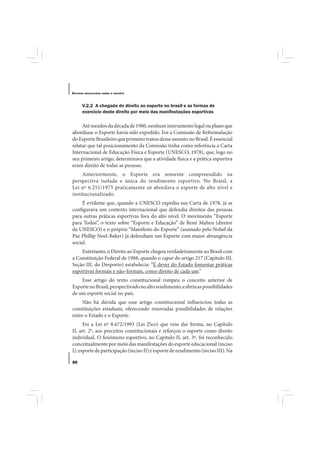 E STUDOS   BRASILEIROS SOBRE O ESPORTE




       V.2.2 A chegada do direito ao esporte no brasil e as formas de
       exercício deste direito por meio das manifestações esportivas

     Até meados da década de 1980, nenhum instrumento legal ou plano que
abordasse o Esporte havia sido expedido. Foi a Comissão de Reformulação
do Esporte Brasileiro que primeiro tratou desse assunto no Brasil. É essencial
relatar que tal posicionamento da Comissão tinha como referência a Carta
Internacional de Educação Física e Esporte (UNESCO, 1978), que, logo no
seu primeiro artigo, determinava que a atividade física e a prática esportiva
eram direito de todas as pessoas.
     Anteriormente, o Esporte era somente compreendido na
perspectiva isolada e única do rendimento esportivo. No Brasil, a
Lei nº 6.251/1975 praticamente só abordava o esporte de alto nível e
institucionalizado.
     É evidente que, quando a UNESCO expediu sua Carta de 1978, já se
configurava um contexto internacional que defendia direitos das pessoas
para outras práticas esportivas fora do alto nível. O movimento “Esporte
para Todos”, o texto sobre “Esporte e Educação” de René Maheu (diretor
da UNESCO) e o próprio “Manifesto do Esporte” (assinado pelo Nobel da
Paz Phillip Noel-Baker) já defendiam um Esporte com maior abrangência
social.
    Entretanto, o Direito ao Esporte chegou verdadeiramente ao Brasil com
a Constituição Federal de 1988, quando o caput do artigo 217 (Capítulo III,
Seção III, do Desporto) estabelecia: “É dever do Estado fomentar práticas
esportivas formais e não-formais, como direito de cada um.”
    Esse artigo do texto constitucional rompeu o conceito anterior de
Esporte no Brasil, perspectivado no alto rendimento, e abriu as possibilidades
de um esporte social no país.
     Não há dúvida que esse artigo constitucional influenciou todas as
constituições estaduais, oferecendo renovadas possibilidades de relações
entre o Estado e o Esporte.
      Foi a Lei nº 8.672/1993 (Lei Zico) que veio dar forma, no Capítulo
II, art. 2º, aos preceitos constitucionais e reforçou o esporte como direito
individual. O fenômeno esportivo, no Capítulo II, art. 3º, foi reconhecido
conceitualmente por meio das manifestações do esporte educacional (inciso
I), esporte de participação (inciso II) e esporte de rendimento (inciso III). Na

50
 