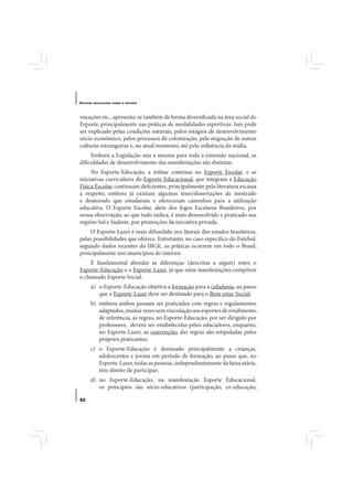 E STUDOS   BRASILEIROS SOBRE O ESPORTE




vocações etc., apresenta-se também de forma diversificada na área social do
Esporte, principalmente nas práticas de modalidades esportivas. Isso pode
ser explicado pelas condições naturais, pelos estágios de desenvolvimento
sócio-econômico, pelos processos de colonização, pela migração de outras
culturas estrangeiras e, no atual momento, até pela influência da mídia.
     Embora a Legislação seja a mesma para toda a extensão nacional, as
dificuldades de desenvolvimento das manifestações são distintas.
     No Esporte-Educação, a ênfase continua no Esporte Escolar, e as
iniciativas curriculares do Esporte Educacional, que integram a Educação
Física Escolar, continuam deficientes, principalmente pela literatura escassa
a respeito, embora já existam algumas teses/dissertações de mestrado
e doutorado que estudaram e ofereceram caminhos para a utilização
educativa. O Esporte Escolar, além dos Jogos Escolares Brasileiros, por
nossa observação, ao que tudo indica, é mais desenvolvido e praticado nas
regiões Sul e Sudeste, por promoções da iniciativa privada.
     O Esporte-Lazer é mais difundido nos litorais dos estados brasileiros,
pelas possibilidades que oferece. Entretanto, no caso específico do Futebol,
segundo dados recentes do IBGE, as práticas ocorrem em todo o Brasil,
principalmente nos municípios do interior.
    É fundamental abordar as diferenças (descritas a seguir) entre o
Esporte-Educação e o Esporte-Lazer, já que estas manifestações compõem
o chamado Esporte Social:
       a) o Esporte-Educação objetiva a formação para a cidadania, ao passo
          que o Esporte-Lazer deve ser destinado para o Bem-estar Social;
       b) embora ambos possam ser praticados com regras e regulamentos
          adaptados, muitas vezes sem vinculação aos esportes de rendimento
          de referência, as regras, no Esporte-Educação, por ser dirigido por
          professores, devem ser estabelecidas pelos educadores, enquanto,
          no Esporte-Lazer, as convenções das regras são estipuladas pelos
          próprios praticantes;
       c) o Esporte-Educação é destinado principalmente a crianças,
          adolescentes e jovens em período de formação, ao passo que, no
          Esporte-Lazer, todas as pessoas, independentemente da faixa etária,
          têm direito de participar;
       d) no Esporte-Educação, na manifestação Esporte Educacional,
          os princípios são sócio-educativos (participação, co-educação,

52
 