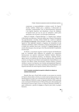 2º Estudo - Elementos de superação do conceito das manifestações esportivas...



        cooperação, co-responsabilidade e inclusão social). No Esporte
        Escolar, também voltado para a cidadania, é referenciado em
        princípios comprometidos com os desenvolvimentos esportivos
        e do espírito esportivo, sem abandonar a busca da cidadania.
        O Esporte-Lazer, por sua vez, por ser voluntário e eleito pelos
        praticantes, tem no prazer o seu princípio fundamental.
     Depois de abordar o Esporte-Educação e o Esporte-Lazer, inclusive
evidenciando suas diferenças, é relevante explicar que o Esporte-Desempenho
visa especificamente a recordes, vitórias, desafios etc. e pode ser explicado
pelo Princípio da Superação. Nesse princípio, os atletas e as equipes devem
superar-se. Essa superação estimula os esquemas de treinamento de alta
solicitação individual e coletiva. Entretanto, o Esporte-desempenho não deve
se afastar dos caminhos éticos que o envolvem. O Espírito Esportivo, que
envolve determinação e ética (em que o Fair-Play está inserido) é o parâmetro
de observação.
     No Brasil, o crescimento esportivo visível no Esporte de Rendimento
pode ser constatado pelas melhorias de resultados nas competições
internacionais nos esportes tradicionais (Voleibol, Futebol, Atletismo,
Ginástica etc.), nos Esportes Aventura / na Natureza / Radicais (Surfe e
alguns outros), nos Esportes de Artes Marciais (Judô, Jiu-Jitsu, Taekwondo
e outros), nos Esportes com Motores (principalmente Automobilismo), nos
Esportes com Música (Nado Sincronizado, Ginástica Rítmica, Ginástica
Aeróbica e outros), nos Esportes com Animais (principalmente Hipismo),
nos Esportes Adaptados (com ótimos resultados nas Paraolimpíadas) e nos
Esportes derivados de outros Esportes (Futsal, Vôlei de Praia etc.).

    V.2.4 A posição conceitual do esporte no Brasil em relação ao
    contexto internacional

     Quando disse que o Brasil tinha acertado os seus passos no conceito
de Esporte referenciado no direito, no cenário internacional, pensou-se nas
interpretações de acordo com as Declarações de Punta del Este (1999) e de
Atenas (2000) da UNESCO e, ainda, na Agenda de Berlim (1999), publicada
como conclusão do World Summit on Physical Education, desenvolvido pelo
International Council of Sport Science on Physical Education (ICSSPE), os
quais enfatizaram a questão do direito ao Esporte para todos os grupos
humanos.

                                                                                              53
 