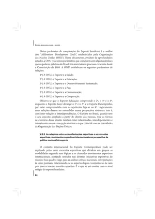 E STUDOS   BRASILEIROS SOBRE O ESPORTE




     Outro parâmetro de comparação do Esporte brasileiro é a análise
dos “Millennium Development Goals”, estabelecidos pela Organização
das Nações Unidas (ONU). Nesse documento, produto de aprofundados
estudos, a ONU relacionou parâmetros que coincidem com algumas ênfases
que os poderes públicos do Brasil têm exercido em processo crescente desde
a Constituição de 1988. A ONU estabeleceu os seguintes parâmetros de
relações:
       1º) A ONU, o Esporte e a Saúde;
       2º) A ONU, o Esporte e a Educação;
       3º) A ONU, o Esporte e o Desenvolvimento Sustentado;
       4º) A ONU, o Esporte e a Paz;
       5º) A ONU, o Esporte e a Comunicação;
       6º) A ONU, o Esporte e a Cooperação.
     Observa-se que o Esporte-Educação compreende o 2º, o 4º e o 6º,
enquanto o Esporte-Lazer abrange o 1º e o 3º, e o Esporte-Desempenho,
por estar comprometido com o espetáculo, liga-se ao 4º. Logicamente,
essas relações devem ser entendidas numa perspectiva sistêmica, isto é,
com inter-relações e interdependências. O Esporte no Brasil, quando teve
o seu conceito ampliado a partir do direito das pessoas, teve as formas
de exercício desse direito também inter-relacionadas, interdependentes e
interatuantes numa concepção sistêmica, o que coincide com as prioridades
da Organização das Nações Unidas.

       V.2.5 As relações entre as manifestações esportivas e as correntes
       esportivas, movimentos esportivos internacionais na perspectiva da
       política nacional do esporte

     O contexto internacional do Esporte Contemporâneo pode ser
explicado pelas onze correntes esportivas que dividem em grupos as
modalidades segundo suas lógicas e os chamados movimentos esportivos
internacionais, juntando sentidos nas diversas iniciativas esportivas do
mundo. Esse quadro exige, para as análises críticas nacionais, interpretações
às vezes pontuais, relacionando-se os aspectos legais e conjunturais de cada
país com o imenso mundo esportivo. É o que se vai ensaiar com o atual
estágio do esporte brasileiro.

54
 