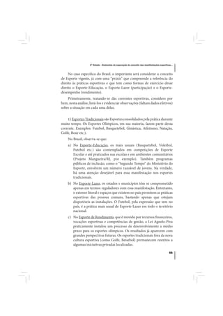 2º Estudo - Elementos de superação do conceito das manifestações esportivas...



     No caso específico do Brasil, o importante será considerar o conceito
de Esporte vigente, já com uma “práxis” que compreende a referência do
direito às práticas esportivas e que tem como formas de exercício desse
direito o Esporte-Educação, o Esporte-Lazer (participação) e o Esporte-
desempenho (rendimento).
    Primeiramente, tratando-se das correntes esportivas, considero por
bem, nesta análise, listá-los e evidenciar observações (faltam dados efetivos)
sobre a situação em cada uma delas.


    1) Esportes Tradicionais são Esportes consolidados pela prática durante
muito tempo. Os Esportes Olímpicos, em sua maioria, fazem parte dessa
corrente. Exemplos: Futebol, Basquetebol, Ginástica, Atletismo, Natação,
Golfe, Boxe etc.).
    No Brasil, observa-se que:
    a) No Esporte-Educação, os mais usuais (Basquetebol, Voleibol,
       Futebol etc.) são contemplados em competições de Esporte
       Escolar e até praticados nas escolas e em ambientes comunitários
       (Projeto Mangueira/RJ, por exemplo). Também programas
       públicos de inclusão, como o “Segundo Tempo” do Ministério do
       Esporte, envolvem um número razoável de jovens. Na verdade,
       há uma atenção desejável para essa manifestação nos esportes
       tradicionais.
    b) No Esporte-Lazer, os estados e municípios têm se comprometido
       apenas em termos reguladores com essa manifestação. Entretanto,
       o extenso litoral e espaços que existem no país permitem as práticas
       esportivas das pessoas comuns, bastando apenas que estejam
       disponíveis as instalações. O Futebol, pela expressão que tem no
       país, é a prática mais usual de Esporte-Lazer em todo o território
       nacional.
    c) No Esporte de Rendimento, que é movido por recursos financeiros,
       vocações esportivas e competências de gestão, a Lei Agnelo-Piva
       praticamente instalou um processo de desenvolvimento a médio
       prazo para os esportes olímpicos. Os resultados já aparecem com
       grandes perspectivas futuras. Os esportes tradicionais fora da nova
       cultura esportiva (como Golfe, Beisebol) permanecem restritos a
       algumas iniciativas privadas localizadas.

                                                                                              55
 