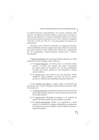2º Estudo - Elementos de superação do conceito das manifestações esportivas...



no Esporte-Educação (principalmente nas escolas) iniciativas desta
natureza. Há algumas iniciativas públicas e particulares em relação à
Capoeira principalmente. As demais modalidades esportivas de criação
nacional são de prática localizada nos seus “lócus”, inclusive as indígenas
(Uka-Uka, Corrida de Toras etc.), sem preocupações de práticas por
manifestação.
    Entretanto, como o Brasil foi construído com migrações relevantes,
muitas modalidades esportivas originadas de outras culturas são praticadas
pelo imenso território (como Futebol, Judô, Voleibol etc.), praticamente
nas três manifestações (Esporte-Educação, Esporte-Lazer e Esporte-
Desempenho).


     5) Esportes Intelectivos, de movimento humano reduzido, são muito
praticados em salão. Exemplos: Xadrez, Bilhar etc.
    a) No Esporte-Educação, são muito poucas as iniciativas desses
       esportes. O Xadrez, por exemplo, que ainda é incentivado
       por alguns grupos de educadores em vista das possibilidades
       educativas que oferece, poderia ser mais difundido no sistema
       escolar brasileiro.
    b) No Esporte-Lazer, esses esportes são mais praticados. Clubes,
       residências, espaços públicos e até bares são locais de prática
       prazerosa e voluntária das modalidades chamadas intelectivas.


    6) Nos Esportes com Música, as regras exigem sincronização dos
movimentos com a música. Exemplos: Ginástica Rítmica Esportiva, Nado
Sincronizado etc.
    a) No Esporte-Educação, esses Esportes praticamente não existem. Há
       apenas alguns grupos isolados nos esportes que promovem escolas
       de iniciação esportiva.
    b) No Esporte-Lazer, dificuldades tecnológicas e de ocupação de
       espaços não têm permitido iniciativas públicas e privadas.
    c) No Esporte-Desempenho, devido à Lei Agnelo/Piva, o Brasil
       começa a se sobressair em algumas modalidades, principalmente
       em nível pan-americano (exemplos: Ginástica Rítmica Esportiva e
       Nado Sincronizado).

                                                                                             57
 