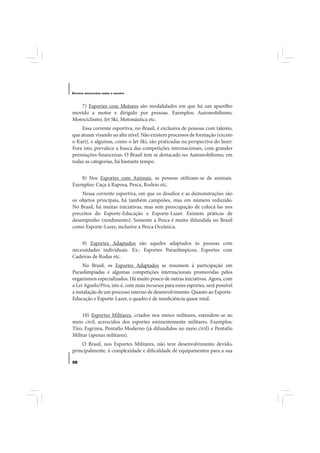 E STUDOS   BRASILEIROS SOBRE O ESPORTE




   7) Esportes com Motores são modalidades em que há um aparelho
movido a motor e dirigido por pessoas. Exemplos: Automobilismo,
Motociclismo, Jet Ski, Motonáutica etc.
     Essa corrente esportiva, no Brasil, é exclusiva de pessoas com talento,
que atuam visando ao alto nível. Não existem processos de formação (exceto
o Kart), e algumas, como o Jet Ski, são praticadas na perspectiva do lazer.
Fora isto, prevalece a busca das competições internacionais, com grandes
premiações financeiras. O Brasil tem se destacado no Automobilismo, em
todas as categorias, há bastante tempo.


   8) Nos Esportes com Animais, as pessoas utilizam-se de animais.
Exemplos: Caça à Raposa, Pesca, Rodeio etc.
    Nessa corrente esportiva, em que os desafios e as demonstrações são
os objetos principais, há também campeões, mas em número reduzido.
No Brasil, há muitas iniciativas, mas sem preocupação de colocá-las nos
preceitos do Esporte-Educação e Esporte-Lazer. Existem práticas de
desempenho (rendimento). Somente a Pesca é muito difundida no Brasil
como Esporte-Lazer, inclusive a Pesca Oceânica.


    9) Esportes Adaptados são aqueles adaptados às pessoas com
necessidades individuais. Ex.: Esportes Paraolímpicos, Esportes com
Cadeiras de Rodas etc.
     No Brasil, os Esportes Adaptados se resumem à participação em
Paraolimpíadas e algumas competições internacionais promovidas pelos
organismos especializados. Há muito pouco de outras iniciativas. Agora, com
a Lei Agnelo/Piva, isto é, com mais recursos para esses esportes, será possível
a instalação de um processo interno de desenvolvimento. Quanto ao Esporte-
Educação e Esporte-Lazer, o quadro é de insuficiência quase total.


     10) Esportes Militares, criados nos meios militares, estendem-se ao
meio civil, acrescidos dos esportes eminentemente militares. Exemplos:
Tiro, Esgrima, Pentatlo Moderno (já difundidos no meio civil) e Pentatlo
Militar (apenas militares).
    O Brasil, nos Esportes Militares, não teve desenvolvimento devido,
principalmente, à complexidade e dificuldade de equipamentos para a sua

58
 