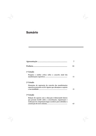 Sumário




Apresentação ............................................................                   7

Prefácio .....................................................................              11

1º Estudo
   Pesquisa e análise crítica sobre o conceito atual das
   manifestações esportivas ......................................................          15


2º Estudo
   Elementos de superação do conceito das manifestações
   esportivas presentes na lei vigente que abranjam o esporte
   e sua totalidade .....................................................................   35


3º Estudo
   Relação do esporte com a educação evidenciando fatores
   que possam incidir sobre a conceituação, organização e
   realização de competições/jogos escolares para subsidiar a
   construção do novo sistema..................................................             63
 