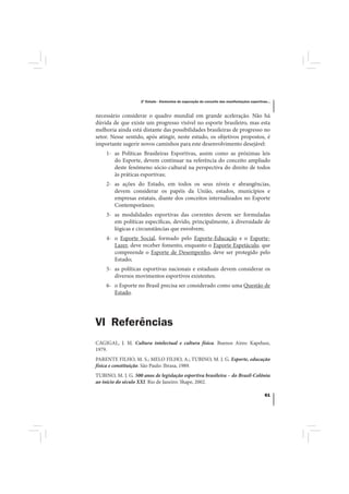 2º Estudo - Elementos de superação do conceito das manifestações esportivas...



necessário considerar o quadro mundial em grande aceleração. Não há
dúvida de que existe um progresso visível no esporte brasileiro, mas esta
melhoria ainda está distante das possibilidades brasileiras de progresso no
setor. Nesse sentido, após atingir, neste estudo, os objetivos propostos, é
importante sugerir novos caminhos para este desenvolvimento desejável:
    1- as Políticas Brasileiras Esportivas, assim como as próximas leis
       do Esporte, devem continuar na referência do conceito ampliado
       deste fenômeno sócio-cultural na perspectiva do direito de todos
       às práticas esportivas;
    2- as ações do Estado, em todos os seus níveis e abrangências,
       devem considerar os papéis da União, estados, municípios e
       empresas estatais, diante dos conceitos internalizados no Esporte
       Contemporâneo;
    3- as modalidades esportivas das correntes devem ser formuladas
       em políticas específicas, devido, principalmente, à diversidade de
       lógicas e circunstâncias que envolvem;
    4- o Esporte Social, formado pelo Esporte-Educação e o Esporte-
       Lazer, deve receber fomento, enquanto o Esporte Espetáculo, que
       compreende o Esporte de Desempenho, deve ser protegido pelo
       Estado;
    5- as políticas esportivas nacionais e estaduais devem considerar os
       diversos movimentos esportivos existentes;
    6- o Esporte no Brasil precisa ser considerado como uma Questão de
       Estado.




VI Referências
CAGIGAL, J. M. Cultura intelectual e cultura física. Buenos Aires: Kapelusz,
1979.
PARENTE FILHO, M. S.; MELO FILHO, A.; TUBINO, M. J. G. Esporte, educação
física e constituição. São Paulo: Ibrasa, 1989.
TUBINO, M. J. G. 500 anos de legislação esportiva brasileira – do Brasil-Colônia
ao início do século XXI. Rio de Janeiro: Shape, 2002.

                                                                                              61
 