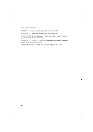 E STUDOS   BRASILEIROS SOBRE O ESPORTE




TUBINO, M. J. G. Esporte e cultura física. São Paulo: Ibrasa, 1992.
TUBINO, M. J. G. Teoria geral do esporte. São Paulo: Ibrasa, 1987.
TUBINO, M. J. G. Uma política para o desporto brasileiro – esporte brasileiro
questão de Estado. Brasília: MEC, 1985.
TUBINO, M. J. G.; GARRIDO, F.; TUBINO, F. Dicionário enciclopédico Tubino do
esporte. Rio de Janeiro: SENAC, 2006.
UNESCO. Carta Internacional de Educação Física e Esporte. Paris, 1976.




62
 