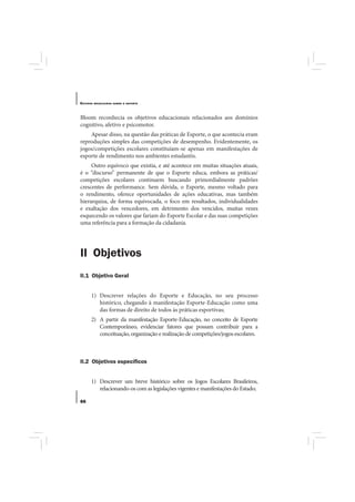 E STUDOS   BRASILEIROS SOBRE O ESPORTE




Bloom reconhecia os objetivos educacionais relacionados aos domínios
cognitivo, afetivo e psicomotor.
    Apesar disso, na questão das práticas de Esporte, o que acontecia eram
reproduções simples das competições de desempenho. Evidentemente, os
jogos/competições escolares constituíam-se apenas em manifestações de
esporte de rendimento nos ambientes estudantis.
     Outro equívoco que existia, e até acontece em muitas situações atuais,
é o “discurso” permanente de que o Esporte educa, embora as práticas/
competições escolares continuem buscando primordialmente padrões
crescentes de performance. Sem dúvida, o Esporte, mesmo voltado para
o rendimento, oferece oportunidades de ações educativas, mas também
hierarquiza, de forma equivocada, o foco em resultados, individualidades
e exaltação dos vencedores, em detrimento dos vencidos, muitas vezes
esquecendo os valores que fariam do Esporte Escolar e das suas competições
uma referência para a formação da cidadania.




II Objetivos
II.1 Objetivo Geral


       1) Descrever relações do Esporte e Educação, no seu processo
          histórico, chegando à manifestação Esporte-Educação como uma
          das formas de direito de todos às práticas esportivas;
       2) A partir da manifestação Esporte-Educação, no conceito de Esporte
          Contemporâneo, evidenciar fatores que possam contribuir para a
          conceituação, organização e realização de competições/jogos escolares.



II.2 Objetivos especíﬁcos


       1) Descrever um breve histórico sobre os Jogos Escolares Brasileiros,
          relacionando-os com as legislações vigentes e manifestações do Estado;

66
 