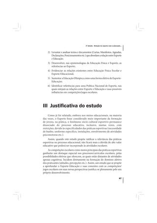 3º Estudo - Relação do esporte com a educação...



    2) Levantar e analisar textos e documentos (Cartas, Manifestos, Agendas,
       Declarações, Posicionamentos etc.) que abordam a relação entre Esporte
       e Educação;
    3) Desenvolver, nas epistemologias da Educação Física e Esporte, as
       referências ao Esporte;
    4) Evidenciar as relações existentes entre Educação Física Escolar e
       Esporte Educacional;
    5) Sustentar a Educação Olímpica como uma forma efetiva de Esporte-
       Educação;
    6) Identificar referências para uma Política Nacional de Esporte, nas
       quais estejam as relações entre Esporte e Educação e suas possíveis
       influências em competições/jogos escolares.




III Justiﬁcativa do estudo
     Como já foi relatado, embora nos meios educacionais, na maioria
das vezes, o Esporte fosse considerado meio importante da formação
de jovens, na prática, o fenômeno sócio-cultural esportivo permanece
dissociado do processo educativo, inclusive, muitas vezes, com
restrições, devido às especificidades das práticas esportivas (necessidade
de banho, uniforme específico, instalações, envolvimento de atividades
psicomotoras etc.).
    Assim, quando este estudo propõe ratificar a relevância das práticas
esportivas no processo educacional, não ficará mais a dúvida do alto valor
educativo que poderá ser incorporado às atividades escolares.
    As competições escolares como meios principais das práticas esportivas
ganharão um destaque especial nos processos/currículos escolares, pelas
possibilidades efetivas que oferecem, as quais estão distantes de atividades
apenas cognitivas. Incidem diretamente na formação do domínio afetivo
dos praticantes (atitudes, percepções etc.). Assim, um estudo que se propõe
a aprofundar o Esporte-Educação e suas conexões com as competições/
jogos escolares em suas novas perspectivas justifica-se plenamente pelo seu
próprio desenvolvimento.

                                                                                     67
 