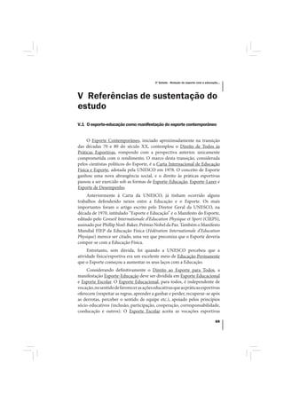 3º Estudo - Relação do esporte com a educação...




V Referências de sustentação do
estudo
V.1 O esporte-educação como manifestação do esporte contemporâneo


     O Esporte Contemporâneo, iniciado aproximadamente na transição
das décadas 70 e 80 do século XX, contemplou o Direito de Todos às
Práticas Esportivas, rompendo com a perspectiva anterior, unicamente
comprometida com o rendimento. O marco desta transição, considerada
pelos cientistas políticos do Esporte, é a Carta Internacional de Educação
Física e Esporte, adotada pela UNESCO em 1978. O conceito de Esporte
ganhou uma nova abrangência social, e o direito às práticas esportivas
passou a ser exercido sob as formas de Esporte-Educação, Esporte-Lazer e
Esporte de Desempenho.
     Anteriormente à Carta da UNESCO, já tinham ocorrido alguns
trabalhos defendendo nexos entre a Educação e o Esporte. Os mais
importantes foram o artigo escrito pelo Diretor Geral da UNESCO, na
década de 1970, intitulado “Esporte e Educação” e o Manifesto do Esporte,
editado pelo Conseil Internationale d’Education Physique et Sport (CIEPS),
assinado por Phillip Noel-Baker, Prêmio Nobel da Paz. Também o Manifesto
Mundial FIEP da Educação Física (Fédération Internationale d’Education
Physique) merece ser citado, uma vez que preconiza que o Esporte deveria
compor-se com a Educação Física.
     Entretanto, sem dúvida, foi quando a UNESCO percebeu que a
atividade física/esportiva era um excelente meio de Educação Permanente
que o Esporte começou a aumentar os seus laços com a Educação.
     Considerando definitivamente o Direito ao Esporte para Todos, a
manifestação Esporte-Educação deve ser dividida em Esporte Educacional
e Esporte Escolar. O Esporte Educacional, para todos, é independente de
vocação, no sentido de favorecer as ações educativas que as práticas esportivas
oferecem (respeitar as regras, aprender a ganhar e perder, recuperar-se após
as derrotas, perceber o sentido de equipe etc.), apoiado pelos princípios
sócio-educativos (inclusão, participação, cooperação, corresponsabilidade,
coeducação e outros). O Esporte Escolar aceita as vocações esportivas

                                                                                       69
 