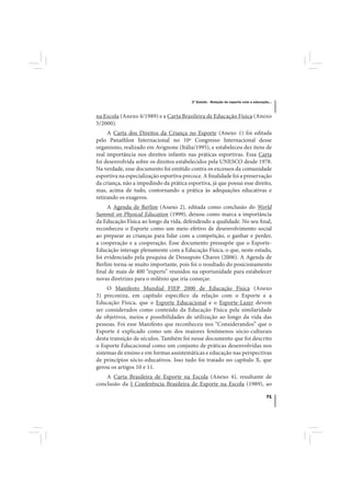3º Estudo - Relação do esporte com a educação...



na Escola (Anexo 4/1989) e a Carta Brasileira de Educação Física (Anexo
5/2000).
     A Carta dos Direitos da Criança no Esporte (Anexo 1) foi editada
pelo Panathlon Internacional no 10º Congresso Internacional desse
organismo, realizado em Avignone (Itália/1995), e estabeleceu dez itens de
real importância nos direitos infantis nas práticas esportivas. Essa Carta
foi desenvolvida sobre os direitos estabelecidos pela UNESCO desde 1978.
Na verdade, esse documento foi emitido contra os excessos da comunidade
esportiva na especialização esportiva precoce. A finalidade foi a preservação
da criança, não a impedindo da prática esportiva, já que possui esse direito,
mas, acima de tudo, contornando a prática às adequações educativas e
retirando os exageros.
     A Agenda de Berlim (Anexo 2), editada como conclusão do World
Summit on Physical Education (1999), deixou como marca a importância
da Educação Física ao longo da vida, defendendo a qualidade. No seu final,
reconheceu o Esporte como um meio efetivo de desenvolvimento social
ao preparar as crianças para lidar com a competição, o ganhar e perder,
a cooperação e a cooperação. Esse documento pressupõe que o Esporte-
Educação interage plenamente com a Educação Física, o que, neste estudo,
foi evidenciado pela pesquisa de Dessupoio Chaves (2006). A Agenda de
Berlim torna-se muito importante, pois foi o resultado do posicionamento
final de mais de 400 “experts” reunidos na oportunidade para estabelecer
novas diretrizes para o milênio que iria começar.
     O Manifesto Mundial FIEP 2000 de Educação Física (Anexo
3) preconiza, em capítulo específico da relação com o Esporte e a
Educação Física, que o Esporte Educacional e o Esporte-Lazer devem
ser considerados como conteúdo da Educação Física pela similaridade
de objetivos, meios e possibilidades de utilização ao longo da vida das
pessoas. Foi esse Manifesto que reconheceu nos “Considerandos” que o
Esporte é explicado como um dos maiores fenômenos sócio-culturais
desta transição de séculos. Também foi nesse documento que foi descrito
o Esporte Educacional como um conjunto de práticas desenvolvidas nos
sistemas de ensino e em formas assistemáticas e educação nas perspectivas
de princípios sócio-educativos. Isso tudo foi tratado no capítulo X, que
gerou os artigos 10 e 11.
    A Carta Brasileira de Esporte na Escola (Anexo 4), resultante de
conclusão da I Conferência Brasileira de Esporte na Escola (1989), ao

                                                                                     71
 