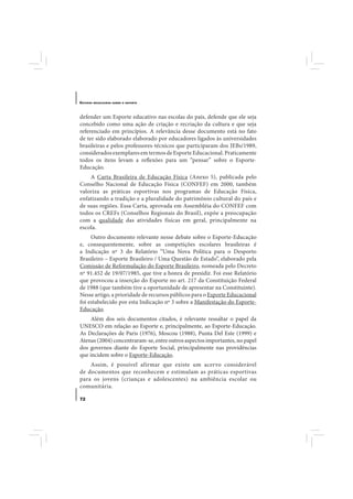 E STUDOS   BRASILEIROS SOBRE O ESPORTE




defender um Esporte educativo nas escolas do país, defende que ele seja
concebido como uma ação de criação e recriação da cultura e que seja
referenciado em princípios. A relevância desse documento está no fato
de ter sido elaborado elaborado por educadores ligados às universidades
brasileiras e pelos professores-técnicos que participaram dos JEBs/1989,
considerados exemplares em termos de Esporte Educacional. Praticamente
todos os itens levam a reflexões para um “pensar” sobre o Esporte-
Educação.
    A Carta Brasileira de Educação Física (Anexo 5), publicada pelo
Conselho Nacional de Educação Física (CONFEF) em 2000, também
valoriza as práticas esportivas nos programas de Educação Física,
enfatizando a tradição e a pluralidade do patrimônio cultural do país e
de suas regiões. Essa Carta, aprovada em Assembléia do CONFEF com
todos os CREFs (Conselhos Regionais do Brasil), expõe a preocupação
com a qualidade das atividades físicas em geral, principalmente na
escola.
     Outro documento relevante nesse debate sobre o Esporte-Educação
e, consequentemente, sobre as competições escolares brasileiras é
a Indicação nº 3 do Relatório “Uma Nova Política para o Desporto
Brasileiro – Esporte Brasileiro / Uma Questão de Estado”, elaborado pela
Comissão de Reformulação do Esporte Brasileiro, nomeada pelo Decreto
nº 91.452 de 19/07/1985, que tive a honra de presidir. Foi esse Relatório
que provocou a inserção do Esporte no art. 217 da Constituição Federal
de 1988 (que também tive a oportunidade de apresentar na Constituinte).
Nesse artigo, a prioridade de recursos públicos para o Esporte Educacional
foi estabelecido por esta Indicação nº 3 sobre a Manifestação do Esporte-
Educação.
     Além dos seis documentos citados, é relevante ressaltar o papel da
UNESCO em relação ao Esporte e, principalmente, ao Esporte-Educação.
As Declarações de Paris (1976), Moscou (1988), Punta Del Este (1999) e
Atenas (2004) concentraram-se, entre outros aspectos importantes, no papel
dos governos diante do Esporte Social, principalmente nas providências
que incidem sobre o Esporte-Educação.
    Assim, é possível afirmar que existe um acervo considerável
de documentos que reconhecem e estimulam as práticas esportivas
para os jovens (crianças e adolescentes) na ambiência escolar ou
comunitária.

72
 