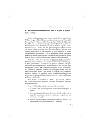 3º Estudo - Relação do esporte com a educação...



V.3 Posicionamentos de intelectuais sobre as relações do esporte
com a educação


     Muitos intelectuais escreveram sobre o Esporte. Os norte-americanos
William Morgan e Klaus Meier conseguiram juntar, na obra “Philosophic
Inquiry in Sport”, trabalhos de Johan Huizinga, Roger Caillois, René Descartes,
Gabriel Marcel, Jean-Paul Sartre, Ortega Y Gasset, Hans Lenk, Friedrich Von
Schiller e muitos outros. Entretanto, o debate do direito ao Esporte e sobre o
Esporte-Educação é recente, pois vem apenas da segunda metade do século
XX, e a sua efetividade ocorre numa velocidade longe do desejável. Nesse
contexto, identificaram-se três intelectuais de muita relevância no mundo
contemporâneo, que merecem a citação neste estudo porque, justamente,
tocaram nas relações esportivas com a Educação de forma direta ou até mesmo
indireta. São eles: Philip Noel-Baker, René Maheu e José Maria Cagigal.
     Philip Noel-Baker foi o signatário do Manifesto do Esporte (CIEPs,
1968). Ele, como presidente do Conseil Internationale d’Education Physique
et Sport, percebendo a exacerbação das práticas esportivas (na época
entendidas apenas na perspectiva do rendimento) e com base nos Jogos
Olímpicos de Tóquio (1964), emitiu esse documento, no qual, pela primeira
vez, era descrito que existia um esporte de rendimento (de alto nível), um
esporte do homem comum e um esporte na escola. O Esporte na Escola
estava no Capítulo 1 do Manifesto. No seu conteúdo, defendia o Esporte
como parte integrante na Educação e dizia que, com o Esporte, a Educação
poderia ser equilibrada.
    René Maheu, ex-secretário da UNESCO, por sua vez, publicou
em 1970 o texto clássico “Esporte e Educação”, no qual ficou defendido
principalmente que:
    1) as virtudes do Esporte não precisam ser demonstradas;
    2) o Esporte é um fator de equilíbrio no desenvolvimento geral da
       pessoa;
    3) o Esporte, lamentavelmente, se desenvolve fora da escola e não há
       empenho dos sistemas educativos em integrar o esporte nas suas
       estruturas e atividades;
    4) deve ser imposta uma reação no sentido de abertura recíproca e de
       interpenetração dos sistemas educativo e esportivo;

                                                                                       73
 