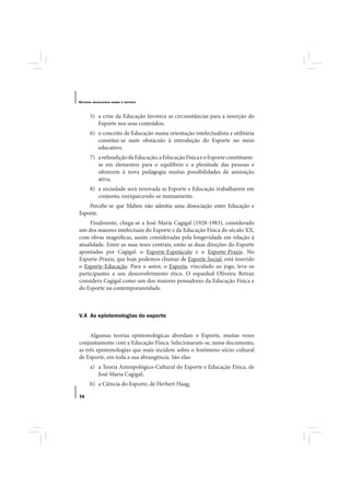 E STUDOS   BRASILEIROS SOBRE O ESPORTE




       5) a crise da Educação favorece as circunstâncias para a inserção do
          Esporte nos seus conteúdos;
       6) o conceito de Educação numa orientação intelectualista e utilitária
          constitui-se num obstáculo à introdução do Esporte no meio
          educativo;
       7) a refundição da Educação, a Educação Física e o Esporte constituem-
          se em elementos para o equilíbrio e a plenitude das pessoas e
          oferecem à nova pedagogia muitas possibilidades de animação
          ativa;
       8) a sociedade será renovada se Esporte e Educação trabalharem em
          conjunto, enriquecendo-se mutuamente.
    Percebe-se que Maheu não admitia uma dissociação entre Educação e
Esporte.
     Finalmente, chega-se a José Maria Cagigal (1928-1983), considerado
um dos maiores intelectuais do Esporte e da Educação Física do século XX,
com obras magníficas, assim consideradas pela longevidade em relação à
atualidade. Entre as suas teses centrais, estão as duas direções do Esporte
apontadas por Cagigal: o Esporte-Espetáculo e o Esporte-Praxis. No
Esporte-Praxis, que hoje podemos chamar de Esporte Social, está inserido
o Esporte-Educação. Para o autor, o Esporte, vinculado ao jogo, leva os
participantes a um desenvolvimento ético. O espanhol Oliveira Betran
considera Cagigal como um dos maiores pensadores da Educação Física e
do Esporte na contemporaneidade.



V.4 As epistemologias do esporte


     Algumas teorias epistemológicas abordam o Esporte, muitas vezes
conjuntamente com a Educação Física. Selecionaram-se, nesse documento,
as três epistemologias que mais incidem sobre o fenômeno sócio-cultural
de Esporte, em toda a sua abrangência. São elas:
       a) a Teoria Antropológico-Cultural do Esporte e Educação Física, de
          José Maria Cagigal;
       b) a Ciência do Esporte, de Herbert Haag;

74
 