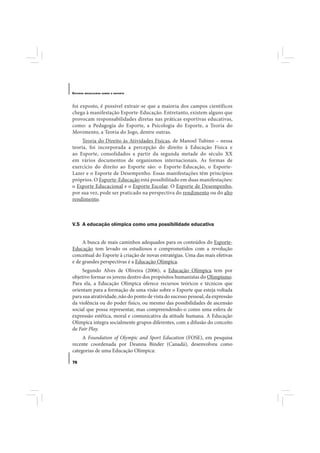 E STUDOS   BRASILEIROS SOBRE O ESPORTE




foi exposto, é possível extrair-se que a maioria dos campos científicos
chega à manifestação Esporte-Educação. Entretanto, existem alguns que
provocam responsabilidades diretas nas práticas esportivas educativas,
como: a Pedagogia do Esporte, a Psicologia do Esporte, a Teoria do
Movimento, a Teoria do Jogo, dentre outras.
     Teoria do Direito às Atividades Físicas, de Manoel Tubino – nessa
teoria, foi incorporada a percepção do direito à Educação Física e
ao Esporte, consolidados a partir da segunda metade do século XX
em vários documentos de organismos internacionais. As formas de
exercício do direito ao Esporte são: o Esporte-Educação, o Esporte-
Lazer e o Esporte de Desempenho. Essas manifestações têm princípios
próprios. O Esporte-Educação está possibilitado em duas manifestações:
o Esporte Educacional e o Esporte Escolar. O Esporte de Desempenho,
por sua vez, pode ser praticado na perspectiva do rendimento ou do alto
rendimento.



V.5 A educação olímpica como uma possibilidade educativa


     A busca de mais caminhos adequados para os conteúdos do Esporte-
Educação tem levado os estudiosos e comprometidos com a revolução
conceitual do Esporte à criação de novas estratégias. Uma das mais efetivas
e de grandes perspectivas é a Educação Olímpica.
     Segundo Alves de Oliveira (2006), a Educação Olímpica tem por
objetivo formar os jovens dentro dos propósitos humanistas do Olimpismo.
Para ela, a Educação Olímpica oferece recursos teóricos e técnicos que
orientam para a formação de uma visão sobre o Esporte que esteja voltada
para sua atratividade, não do ponto de vista do sucesso pessoal, da expressão
da violência ou do poder físico, ou mesmo das possibilidades de ascensão
social que possa representar, mas compreendendo-o como uma esfera de
expressão estética, moral e comunicativa da atitude humana. A Educação
Olímpica integra socialmente grupos diferentes, com a difusão do conceito
de Fair Play.
     A Foundation of Olympic and Sport Education (FOSE), em pesquisa
recente coordenada por Deanna Binder (Canadá), desenvolveu como
categorias de uma Educação Olímpica:

76
 