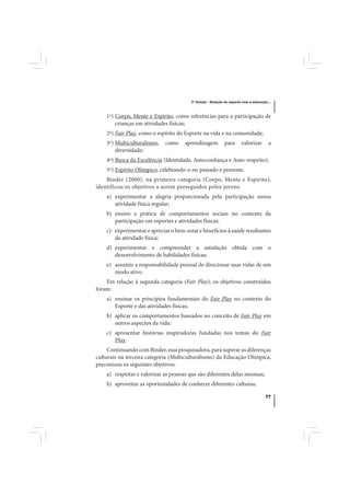 3º Estudo - Relação do esporte com a educação...



    1º) Corpo, Mente e Espírito, como referências para a participação de
        crianças em atividades físicas;
    2º) Fair Play, como o espírito do Esporte na vida e na comunidade;
    3º) Multiculturalismo,   como    aprendizagem           para      valorizar       a
        diversidade;
    4º) Busca da Excelência (Identidade, Autoconfiança e Auto-respeito);
    5º) Espírito Olímpico, celebrando-o no passado e presente.
    Binder (2000), na primeira categoria (Corpo, Mente e Espírito),
identificou os objetivos a serem perseguidos pelos jovens:
    a) experimentar a alegria proporcionada pela participação numa
       atividade física regular;
    b) ensino e prática de comportamentos sociais no contexto da
       participação em esportes e atividades físicas;
    c) experimentar e apreciar o bem-estar e benefícios à saúde resultantes
       da atividade física;
    d) experimentar e compreender a satisfação obtida com o
       desenvolvimento de habilidades físicas;
    e) assumir a responsabilidade pessoal de direcionar suas vidas de um
       modo ativo.
    Em relação à segunda categoria (Fair Play), os objetivos construídos
foram:
    a) ensinar os princípios fundamentais do Fair Play no contexto do
       Esporte e das atividades físicas;
    b) aplicar os comportamentos baseados no conceito de Fair Play em
       outros aspectos da vida;
    c) apresentar histórias inspiradoras fundadas nos temas do Fair
       Play.
     Continuando com Binder, essa pesquisadora, para superar as diferenças
culturais na terceira categoria (Multiculturalismo) da Educação Olímpica,
preconizou os seguintes objetivos:
    a) respeitar e valorizar as pessoas que são diferentes delas mesmas;
    b) aproveitar as oportunidades de conhecer diferentes culturas;

                                                                                    77
 