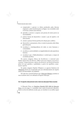 E STUDOS   BRASILEIROS SOBRE O ESPORTE




       c) compreender e apreciar os efeitos produzidos pelas diversas
          migrações e pelas transformações na língua e nas sociedades onde
          ocorreram contatos interculturais;
       d) aprender a conviver e cooperar com pessoas de outros povos ou
          nacionalidades;
       e) praticar formas de desenvolver e manter a paz de espírito e de
          autocontrole;
       f) ensinar e praticar formas pacíficas de solução para conflitos;
       g) desenvolver o pensamento crítico e resistir às pressões sobre falsas
          generalizações;
       h) reconhecer a interdependência de todos os seres humanos e
          comunidades;
       i) reconhecer a universalidade e as singularidades de cada experiência
          humana;
       j) reconhecer que o Multiculturalismo é central para a criação de
          sociedades pacíficas.
    Na quarta categoria (Busca da Excelência), o essencial para
Binder (apud Alves de Oliveira, 2006) é procurar inspirar, em jovens e
crianças, comportamentos capazes de promover um desenvolvimento
pleno de suas aptidões e qualidades, a partir do equilíbrio corpo-
mente-espírito.
    Na quinta categoria (Espírito Olímpico), os aspectos históricos do
Olimpismo devem ser recuperados para um refortalecimento do respeito
mútuo, da fraternidade e da cidadania.
   Por tudo isto, é possível afirmar que a Educação Olímpica constitui-se
num excelente meio a ser utilizado no Esporte-Educação.



V.6 O esporte educacional como meio da educação física escolar


     A Educação Física, no Manifesto Mundial FIEP 2000 de Educação
Física, em seu artigo 2, é entendida como a parte do processo educativo,
dentro ou fora do ambiente escolar, que, ao constituir-se na melhor opção

78
 