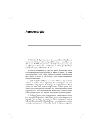 Apresentação




    O Ministério do Esporte, por meio da Secretaria Nacional de Esporte
Educacional, idealizou editar e disponibilizar para a comunidade esta
obra no ano de 2008, inaugurando a Coleção Esporte Educacional, série
de publicações editadas com a contribuição de autores que discutem e
contribuem com os conhecimentos da área.
     O primeiro livro da Coleção, como não poderia deixar de ser, dado o
seu protagonismo no estudo do Esporte no Brasil e no mundo, é do grande
mestre Manoel José Gomes Tubino. Infelizmente, naquele ano fomos pegos
pela trajetória inexorável da vida. Perdemos nosso amigo, companheiro e
incansável colaborador.
     A perda do professor Manoel José Gomes Tubino foi algo realmente
doloroso e frustrou nossa expectativa de homenageá-lo em vida,
retribuindo só um pouquinho do muito que ele nos proporcionou. Afinal,
mesmo com tantas obras produzidas e publicadas, sabemos que um novo
material editado é sempre um novo filho, uma nova responsabilidade a ser
disponibilizada e avaliada pela sociedade. Mas o tempo coloca-se como o
remédio imprescindível para abrandar os ferimentos do percurso da vida.
     O Professor Tubino, como costumeiramente era chamado por todos,
pois sua simplicidade assim o exigia, foi um homem ímpar para a área da
Educação Física no Brasil e no mundo. Nos últimos anos, estava à frente da
Federação Internacional de Educação Física, a mais antiga e representativa
associação da categoria em nível mundial. Ele não foi alçado a essa posição
 
