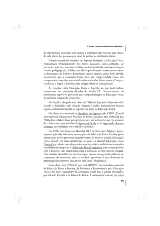 3º Estudo - Relação do esporte com a educação...



de experiências corporais sem excluir a totalidade das pessoas, cria estilos
de vida ativos das pessoas, por meio da prática de atividades físicas.
     Durante o período histórico do Esporte Moderno, a Educação Física
permaneceu principalmente nos meios escolares, com conteúdos de
iniciação esportiva, psicomotricidade, sociomotricidade e outras estratégias
(ventos pedagógicos). A Educação Física, por diversas teorias, muitas vezes
se distanciava do Esporte. Entretanto, outros autores, como Betti (1992),
consideram que a Educação Física deve ser compreendida como um
componente curricular que se utiliza das atividades físicas como a Dança, a
Ginástica, o Jogo e o Esporte, para atingir objetivos educacionais.
    As relações entre Educação Física e Esporte, ao que tudo indica,
começaram nas primeiras décadas do século XX. O crescimento do
movimento esportivo provocou sua compatibilização na Educação Física
na primeira metade do século XX.
     No Brasil, a chegada, em 1946, do “Método Esportivo Generalizado”,
trazido e difundido pelo francês Auguste Listello, praticamente inseriu
algumas atividades ligadas ao Esporte nas aulas de Educação Física.
     No plano internacional, o Manifesto do Esporte pelo CIEPS (Conseil
Internationale d’Education Physique et Sport), assinado pelo Nobel da Paz
Phillip Noel-Baker, disse, pela primeira vez, que o Esporte não era somente
de rendimento e que existia um Esporte na Escola e um Esporte do Homem
Comum, que deveriam ter conteúdos distintos.
     Em 1971, no Congresso Mundial FIEP de Bruxelas (Bélgica), após a
apresentação das diferentes concepções de Educação Física Escolar pelos
países (mais de 40) presentes naquele evento, foi possível dividir a Educação
Física Escolar em duas tendências, as quais eu chamei Educação Física
Pragmática, voltada para a formação esportiva, objetivando formar campeões
e medalhistas olímpicos, e a Educação Física Dogmática, sem compromissos
com o Esporte, mas direcionada para a formação de um homem integral.
Essa divisão, defendida em vários artigos, causou uma grande polêmica na
conjuntura do momento, pois, na verdade, apresentava uma denúncia de
deturpação de objetivos educativos pela linha “pragmática”.
     Na verdade, foi a UNESCO que, no I MINEPS (Encontro Internacional
de Educação Física e Esporte, de Ministros e Responsáveis pela Educação
Física), em Paris (França/1976), conseguiu trazer para o debate mundial as
questões do Esporte e da Educação Física. A consequência desse Encontro

                                                                                     79
 