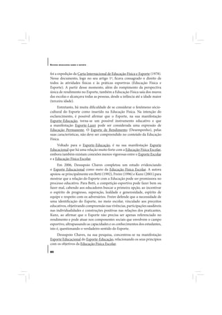 E STUDOS   BRASILEIROS SOBRE O ESPORTE




foi a expedição da Carta Internacional de Educação Física e Esporte (1978).
Nesse documento, logo no seu artigo 1º, ficava consagrado o direito de
todos às atividades físicas e às práticas esportivas (Educação Física e
Esporte). A partir desse momento, além do rompimento da perspectiva
única de rendimento no Esporte, também a Educação Física saía dos muros
das escolas e alcançava todas as pessoas, desde a infância até a idade maior
(terceira idade).
     Entretanto, há muita dificuldade de se considerar o fenômeno sócio-
cultural do Esporte como inserido na Educação Física. Na intenção do
esclarecimento, é possível afirmar que o Esporte, na sua manifestação
Esporte-Educação, torna-se um possível instrumento educativo e que
a manifestação Esporte-Lazer pode ser considerada uma expressão de
Educação Permanente. O Esporte de Rendimento (Desempenho), pelas
suas características, não deve ser compreendido no conteúdo da Educação
Física.
     Voltado para o Esporte-Educação, é na sua manifestação Esporte
Educacional que há uma relação muito forte com a Educação Física Escolar,
embora também existam conexões menos vigorosas entre o Esporte Escolar
e a Educação Física Escolar.
     Em 2006, Dessupoio Chaves completou um estudo evidenciando
o Esporte Educacional como meio da Educação Física Escolar. A autora
apoiou-se principalmente em Betti (1992), Freire (1996) e Kunz (2001) para
mostrar que a relação do Esporte com a Educação pode ser promissora no
processo educativo. Para Betti, a competição esportiva pode fazer bem ou
fazer mal, cabendo aos educadores buscar a primeira opção, ao incentivar
o espírito de progresso, superação, lealdade e generosidade, espírito de
equipe e respeito com os adversários. Freire defende que a necessidade de
uma identificação do Esporte, no meio escolar, vinculado aos preceitos
educativos, objetivando compreensão nas vivências, participações saudáveis
nas individualidades e construções positivas nas relações dos praticantes.
Kunz, ao afirmar que o Esporte não precisa ser apenas referenciado no
rendimento e pode atuar nos componentes sociais que envolvem o campo
esportivo, ultrapassando as capacidades e os conhecimentos dos estudantes,
isto é, questionando o verdadeiro sentido do Esporte.
    Dessupoio Chaves, na sua pesquisa, concentrou-se na manifestação
Esporte Educacional do Esporte-Educação, relacionando os seus princípios
com os objetivos da Educação Física Escolar.

80
 
