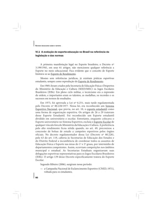 E STUDOS   BRASILEIROS SOBRE O ESPORTE




VI.1 A evolução do esporte-educação no Brasil na referência da
legislação e das normas


     A primeira manifestação legal no Esporte brasileiro, o Decreto nº
3.199/1941, em seus 61 artigos, não mencionou qualquer referência a
Esporte no meio educacional. Fica evidente que o conceito de Esporte
limitava-se ao Esporte de Rendimento.
    Mesmo sem referências jurídicas, já existiam práticas esportivas
estudantis, sempre como reprodução do Esporte de Rendimento.
    Em 1969, foram criados pela Secretaria de Educação Física e Desportos
do Ministério da Educação e Cultura (SEED/MEC) os Jogos Escolares
Brasileiros (JEBs). Em pleno ciclo militar, o tecnicismo era a expressão
de ordem, e importantes eram os talentos, as medalhas, os recordes e os
sucessos em termos de resultados.
     Em 1975, foi aprovada a Lei nº 6.251, mais tarde regulamentada
pelo Decreto nº 80.228/1977. Nessa lei, era reconhecido um Sistema
Esportivo Nacional, que previa, no art. 10, o esporte estudantil como
uma forma de organização esportiva. Os artigos de 26 a 29 tratavam
desse Esporte Estudantil. Foi reconhecido um Esporte estudantil
dividido em universitário e escolar. Entretanto, enquanto colocava o
Esporte universitário no Sistema Esportivo, excluía o Esporte Escolar de
qualquer vínculo fora do Ministério da Educação e Cultura. A preferência
pelo alto rendimento ficou nítida quando, no art. 49, preconizou a
concessão de bolsas de estudo a campeões esportivos pelos órgãos
oficiais. No decreto regulamentador dessa Lei (Decreto nº 80.228),
pelo §3 do art. 119, caberia às Secretarias de Educação dos Estados e
do Distrito Federal a incumbência de coordenar todos os assuntos de
Educação Física e Esporte nas áreas do 1º e 2º graus, por intermédio de
departamentos competentes. Assim, ocorriam competições nos âmbitos
municipal e estadual. As Secretarias Estaduais organizavam suas
delegações esportivas representativas para os Jogos Escolares Brasileiros
(JEBs). O artigo 139 desse Decreto especificamente tratava do Esporte
Escolar.
       Segundo Ribeiro (2006), surgiram nesse período:
       — a Campanha Nacional de Esclarecimento Esportivo (CNED, 1971),
         voltada para os estudantes;

82
 