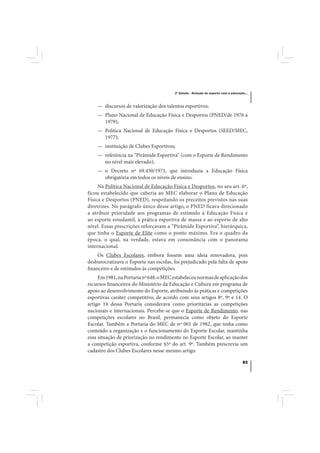 3º Estudo - Relação do esporte com a educação...



    — discursos de valorização dos talentos esportivos;
    — Plano Nacional de Educação Física e Desportos (PNED/de 1976 a
      1979);
    — Política Nacional de Educação Física e Desportos (SEED/MEC,
      1977);
    — instituição de Clubes Esportivos;
    — referência na “Pirâmide Esportiva” (com o Esporte de Rendimento
      no nível mais elevado);
    — o Decreto nº 69.450/1971, que introduzia a Educação Física
      obrigatória em todos os níveis de ensino.
     Na Política Nacional de Educação Física e Desportos, no seu art. 6º,
ficou estabelecido que caberia ao MEC elaborar o Plano de Educação
Física e Desportos (PNED), respeitando os preceitos previstos nas suas
diretrizes. No parágrafo único desse artigo, o PNED ficava direcionado
a atribuir prioridade aos programas de estímulo à Educação Física e
ao esporte estudantil, à prática esportiva de massa e ao esporte de alto
nível. Essas prescrições reforçavam a “Pirâmide Esportiva”, hierárquica,
que tinha o Esporte de Elite como o ponto máximo. Era o quadro da
época, o qual, na verdade, estava em consonância com o panorama
internacional.
     Os Clubes Escolares, embora fossem uma ideia renovadora, pois
desburocratizava o Esporte nas escolas, foi prejudicado pela falta de apoio
financeiro e de estímulos às competições.
     Em 1981, na Portaria nº 648, o MEC estabeleceu normas de aplicação dos
recursos financeiros do Ministério da Educação e Cultura em programa de
apoio ao desenvolvimento do Esporte, atribuindo às práticas e competições
esportivas caráter competitivo, de acordo com seus artigos 8º, 9º e 14. O
artigo 14 dessa Portaria considerava como prioritárias as competições
nacionais e internacionais. Percebe-se que o Esporte de Rendimento, nas
competições escolares no Brasil, permanecia como objeto do Esporte
Escolar. Também a Portaria do MEC de nº 001 de 1982, que tinha como
conteúdo a organização e o funcionamento do Esporte Escolar, mantinha
essa situação de priorização no rendimento no Esporte Escolar, ao manter
a competição esportiva, conforme §5º do art. 9º. Também prescrevia um
cadastro dos Clubes Escolares nesse mesmo artigo.

                                                                                    83
 