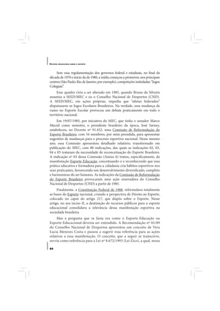 E STUDOS   BRASILEIROS SOBRE O ESPORTE




     Sem essa regulamentação dos governos federal e estaduais, no final da
década de 1970 e início da de 1980, a mídia começou a promover, nos principais
centros (São Paulo, Rio de Janeiro, por exemplo), competições intituladas “Jogos
Colegiais”.
     Esse quadro viria a ser alterado em 1985, quando Bruno da Silveira
assumiu a SEED/MEC e eu o Conselho Nacional de Desportos (CND).
A SEED/MEC, em ações próprias, impediu que “atletas federados”
disputassem os Jogos Escolares Brasileiros. Na verdade, essa mudança de
rumo no Esporte Escolar provocou um debate praticamente em todo o
território nacional.
     Em 19/07/1985, por iniciativa do MEC, que tinha o senador Marco
Maciel como ministro, o presidente brasileiro da época, José Sarney,
estabeleceu, no Decreto nº 91.452, uma Comissão de Reformulação do
Esporte Brasileiro, com 34 membros, por mim presidida, para apresentar
sugestões de mudanças para o processo esportivo nacional. Nesse mesmo
ano, essa Comissão apresentou detalhado relatório, transformado em
publicação do MEC, com 80 indicações, das quais as indicações 02, 03,
04 e 05 trataram da necessidade de reconceituação do Esporte Brasileiro.
A indicação nº 03 dessa Comissão (Anexo 6) tratou, especificamente, da
manifestação Esporte-Educação, conceituando-o e reconhecendo que essa
prática educativa e formadora para a cidadania cria hábitos esportivos nos
seus praticantes, favorecendo um desenvolvimento diversificado, completo
e harmonioso do ser humano. As indicações da Comissão de Reformulação
do Esporte Brasileiro provocaram uma ação renovadora do Conselho
Nacional de Desportos (CND) a partir de 1985.
     Finalmente, a Constituição Federal de 1988, reformulava totalmente
as bases do Esporte nacional, criando a perspectiva de Direito ao Esporte,
colocado no caput do artigo 217, que dispôs sobre o Esporte. Nesse
artigo, no seu inciso II, a destinação de recursos públicos para o esporte
educacional consolidava a relevância dessa manifestação esportiva na
sociedade brasileira.
     Mas a pergunta que se fazia era como o Esporte-Educação ou
Esporte Educacional deveria ser entendido. A Recomendação nº 01/89
do Conselho Nacional de Desportos aproveitou um conceito de Vera
Lucia Menezes Costa e passou a sugerir essa referência para as ações
relativas a essa manifestação. O conceito, que a seguir se transcreve,
serviu como referência para a Lei nº 8.672/1993 (Lei Zico), a qual, nessa

84
 