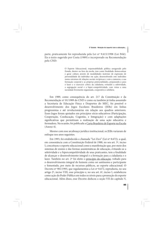 3º Estudo - Relação do esporte com a educação...



parte, praticamente foi reproduzida pela Lei nº 9.615/1998 (Lei Pelé).
Eis o texto sugerido por Costa (1989) e incorporado na Recomendação
pelo CND:

                   O Esporte Educacional, responsabilidade pública assegurada pelo
                   Estado, dentro ou fora da escola, tem como finalidade democratizar
                   e gerar cultura através de modalidades motrizes de expressão de
                   personalidade do indivíduo em ação, desenvolvendo este indivíduo
                   numa estrutura de relações sociais recíprocas e com a natureza, a sua
                   formação corporal e as próprias potencialidades, preparando-o para
                   o lazer e o exercício crítico da cidadania, evitando a seletividade,
                   a segregação social e a hiper-competitividade, com vistas a uma
                   sociedade livremente organizada, cooperativa e solidária.


     Em 1989, como consequência do art. 217 da Constituição e da
Recomendação nº 01/1989 do CND e como eu também já tinha assumido
a Secretaria de Educação Física e Desportos do MEC, foi possível o
desenvolvimento dos Jogos Escolares Brasileiros (JEBs) em linhas
progressistas e até revolucionárias em relação aos quadros anteriores.
Esses Jogos foram apoiados em princípios sócio-educativos (Participação,
Cooperação, Coeducação, Cogestão, e Integração) e com adaptações
significativas que permitiram a realização de uma ação educativa e
formadora. Na ocasião, foi publicada a Carta Brasileira de Esporte na Escola
(Anexo 4).
    Mesmo com esse arcabouço jurídico institucional, os JEBs variaram de
enfoque nos anos seguintes.
     Em 1993, foi estabelecida a chamada “Lei Zico” (Lei nº 8.672), a qual,
em consonância com a Constituição Federal de 1988, no seu art. 3º, inciso
I, conceituou o esporte educacional como a manifestação que, por meio dos
sistemas de ensino e das formas assistemáticas de educação, evitando-se a
seletividade e a hipercompetitividade de seus praticantes, tem a finalidade
de alcançar o desenvolvimento integral e a formação para a cidadania e o
lazer. Também no art. 2º foi eleito o princípio da educação, voltado para
o desenvolvimento integral do homem como ser autônomo e participante
e fomentado, por meio de recursos públicos, ao esporte educacional. O
Decreto nº 981/1993, que regulamentou a Lei nº 8.672, reproduziu, no seu
artigo 2º, inciso VIII, esse princípio e, no seu art. 6º, inciso I, estabeleceu
como ação do Poder Público em todos os níveis para a promoção do esporte
educacional. Além disso, esse Decreto dedicou a seção VII do capítulo V,

                                                                                          85
 