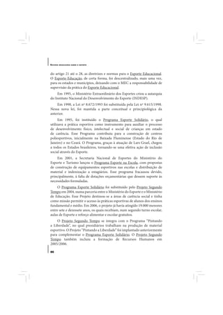 E STUDOS   BRASILEIROS SOBRE O ESPORTE




do artigo 21 até o 28, as diretrizes e normas para o Esporte Educacional.
O Esporte-Educação, de certa forma, foi descentralizado, mais uma vez,
para os estados e municípios, deixando com o MEC a responsabilidade de
supervisão da prática do Esporte Educacional.
    Em 1995, o Ministério Extraordinário dos Esportes criou a autarquia
do Instituto Nacional do Desenvolvimento do Esporte (INDESP).
    Em 1998, a Lei nº 8.672/1993 foi substituída pela Lei nº 9.615/1998.
Nessa nova lei, foi mantida a parte conceitual e principiológica da
anterior.
      Em 1995, foi instituído o Programa Esporte Solidário, o qual
utilizava a prática esportiva como instrumento para auxiliar o processo
de desenvolvimento físico, intelectual e social de crianças em estado
de carência. Esse Programa contribuiu para a construção de centros
poliesportivos, inicialmente na Baixada Fluminense (Estado do Rio de
Janeiro) e no Ceará. O Programa, graças à atuação de Lars Grael, chegou
a todos os Estados brasileiros, tornando-se uma efetiva ação de inclusão
social através do Esporte.
    Em 2001, a Secretaria Nacional de Esportes do Ministério do
Esporte e Turismo lançou o Programa Esporte na Escola, com propostas
de construção de equipamentos esportivos nas escolas e distribuição de
material e indenização a estagiários. Esse programa fracassou devido,
principalmente, à falta de dotações orçamentárias que dessem suporte às
necessidades formuladas.
     O Programa Esporte Solidário foi substituído pelo Projeto Segundo
Tempo em 2004, numa parceria entre o Ministério do Esporte e o Ministério
de Educação. Esse Projeto destinou-se a áreas de carência social e tinha
como missão permitir o acesso às práticas esportivas de alunos dos ensinos
fundamental e médio. Em 2006, o projeto já havia atingido 19.000 menores
entre sete e dezessete anos, os quais recebiam, num segundo turno escolar,
aulas de Esporte e reforço alimentar e escolar gratuitos.
    O Projeto Segundo Tempo se integra com o Programa “Pintando
a Liberdade”, no qual presidiários trabalham na produção de material
esportivo. O Projeto “Pintando a Liberdade” foi implantado anteriormente
para complementar o Programa Esporte Solidário. O Projeto Segundo
Tempo também incluiu a formação de Recursos Humanos em
2005/2006.

86
 