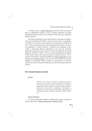 3º Estudo - Relação do esporte com a educação...



    A verdade é que, no Esporte-Educação, muitas têm sido as iniciativas
para as competições escolares e para as práticas esportivas em geral,
principalmente para menores sem condições financeiras para frequentar
clubes esportivos.
     Em termos de legislação, mais importante foi a chamada Lei Agnelo/
Piva, de nº 10.264 de 16/07/2004, a qual acrescentou incisos e parágrafos
à Lei Pelé (nº 9.615/98). Essa lei, pelo inciso VI inserido no artigo 56 da
Lei nº 9.625, destinou dois por cento da arrecadação bruta dos concursos
de prognóstico e loterias federais e similares cuja realização estiver
sujeita a autorização federal, deduzindo-se esse valor do montante
destinado aos prêmios. No §1º dessa Lei, 85% são destinados ao Comitê
Olímpico Brasileiro (COB) e 15% ao Comitê Paraolímpico Brasileiro
(CPB). Desses totais, 10% serão investidos no Esporte Escolar e 5% no
Esporte Universitário. Essa lei possibilitou ao Esporte-Educação, na sua
manifestação Esporte Escolar, e por que não dizer também no Esporte
Olímpico, uma grande alavanca quanto ao recebimento de recursos
financeiros, que historicamente faltavam ao desenvolvimento esportivo
do país.



VI.2 Conceitos básicos do estudo


    Esporte

                  Fenômeno sócio-cultural, cuja prática é considerada direito de
                  todos, e que tem no jogo o seu vínculo cultural e na competição o
                  seu elemento essencial, o qual deve contribuir para a formação e
                  aproximação dos seres humanos ao reforçar o desenvolvimento de
                  valores como a moral, a ética, a solidariedade, a fraternidade e a
                  cooperação, o que pode torná-lo um dos meios mais eficazes para
                  a comunidade humana (TUBINO; GARRIDO; TUBINO, 2006, p.
                  37).


    Esporte-Educação
    É o Esporte praticado na infância e adolescência, dentro e/ou fora da
escola, e que pode ser Esporte Educacional e Esporte Escolar.

                                                                                        87
 