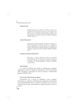 E STUDOS   BRASILEIROS SOBRE O ESPORTE




       Esporte Escolar

                             Praticado pelos jovens de talento no ambiente escolar, com a
                             finalidade de desenvolvimento esportivo de seus praticantes, sem
                             perder de vista a formação dos mesmo para a cidadania. Tem
                             como referência os princípios do Desenvolvimento Esportivo e do
                             Desenvolvimento do Espírito Esportivo (TUBINO; GARRIDO;
                             TUBINO, 2006, p. 41).


       Esporte Educacional

                             Compreende as atividades praticadas nos sistemas de ensino e em
                             formas assistemáticas de Educação, evitando-se a seletividade e
                             a hiper-competitividade de seus praticantes, com a finalidade de
                             alcançar o desenvolvimento integral do indivíduo, a sua formação para
                             a cidadania e a prática do lazer ativo (TUBINO; GARRIDO; TUBINO,
                             2006).


       Princípios do Esporte Educacional

                             Referenciam o Esporte Educacional através dos princípios
                             sócio-educativos, são eles: Princípio da Inclusão; Princípio da
                             Participação; Princípio da Cooperação; Princípio da Coeducação;
                             e Princípio da Corresponsabilidade (TUBINO; GARRIDO;
                             TUBINO, 2006).


       Epistemologia
     É o ramo da Filosofia que estuda os conhecimentos científicos
estabelecidos a partir do conjunto de fundamentos e teses desenvolvidos
sobre concepções e percepções nas áreas de atuação e conhecimento
humano (TUBINO, 2001).


       Documentos Internacionais do Esporte
     Documentos sob a forma de Manifestos, Cartas, Agendas,
Declarações etc., editados e difundidos por organismos internacionais
com responsabilidade sobre os assuntos do Esporte que servem de
referência para as ações desenvolvidas no âmbito esportivo em todo o
mundo.

88
 
