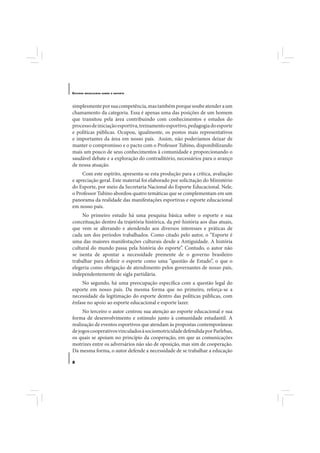 E STUDOS   BRASILEIROS SOBRE O ESPORTE




simplesmente por sua competência, mas também porque soube atender a um
chamamento da categoria. Essa é apenas uma das posições de um homem
que transitou pela área contribuindo com conhecimentos e estudos do
processo de iniciação esportiva, treinamento esportivo, pedagogia do esporte
e políticas públicas. Ocupou, igualmente, os postos mais representativos
e importantes da área em nosso país. Assim, não poderíamos deixar de
manter o compromisso e o pacto com o Professor Tubino, disponibilizando
mais um pouco de seus conhecimentos à comunidade e proporcionando o
saudável debate e a exploração do contraditório, necessários para o avanço
de nossa atuação.
     Com este espírito, apresenta-se esta produção para a crítica, avaliação
e apreciação geral. Este material foi elaborado por solicitação do Ministério
do Esporte, por meio da Secretaria Nacional do Esporte Educacional. Nele,
o Professor Tubino abordou quatro temáticas que se complementam em um
panorama da realidade das manifestações esportivas e esporte educacional
em nosso país.
     No primeiro estudo há uma pesquisa básica sobre o esporte e sua
conceituação dentro da trajetória histórica, da pré-história aos dias atuais,
que vem se alterando e atendendo aos diversos interesses e práticas de
cada um dos períodos trabalhados. Como citado pelo autor, o “Esporte é
uma das maiores manifestações culturais desde a Antiguidade. A história
cultural do mundo passa pela história do esporte”. Contudo, o autor não
se isenta de apontar a necessidade premente de o governo brasileiro
trabalhar para definir o esporte como uma “questão de Estado”, o que o
elegeria como obrigação de atendimento pelos governantes de nosso país,
independentemente de sigla partidária.
    No segundo, há uma preocupação específica com a questão legal do
esporte em nosso país. Da mesma forma que no primeiro, reforça-se a
necessidade da legitimação do esporte dentro das políticas públicas, com
ênfase no apoio ao esporte educacional e esporte lazer.
     No terceiro o autor centrou sua atenção ao esporte educacional e sua
forma de desenvolvimento e estímulo junto à comunidade estudantil. A
realização de eventos esportivos que atendam às propostas contemporâneas
de jogos cooperativos vinculados à sociomotricidade defendida por Parlebas,
os quais se apoiam no princípio da cooperação, em que as comunicações
motrizes entre os adversários não são de oposição, mas sim de cooperação.
Da mesma forma, o autor defende a necessidade de se trabalhar a educação

8
 