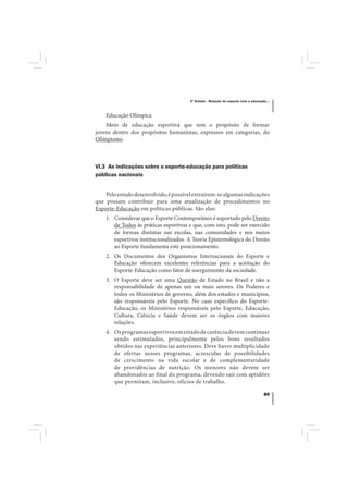 3º Estudo - Relação do esporte com a educação...



    Educação Olímpica
    Meio de educação esportiva que tem o propósito de formar
jovens dentro dos propósitos humanistas, expressos em categorias, do
Olimpismo.



VI.3 As indicações sobre o esporte-educação para políticas
públicas nacionais


    Pelo estudo desenvolvido, é possível extraírem-se algumas indicações
que possam contribuir para uma atualização de procedimentos no
Esporte-Educação em políticas públicas. São elas:
    1. Considerar que o Esporte Contemporâneo é suportado pelo Direito
       de Todos às práticas esportivas e que, com isto, pode ser exercido
       de formas distintas nas escolas, nas comunidades e nos meios
       esportivos institucionalizados. A Teoria Epistemológica do Direito
       ao Esporte fundamenta este posicionamento.
    2. Os Documentos dos Organismos Internacionais do Esporte e
       Educação oferecem excelentes referências para a aceitação do
       Esporte-Educação como fator de soerguimento da sociedade.
    3. O Esporte deve ser uma Questão de Estado no Brasil e não a
       responsabilidade de apenas um ou mais setores. Os Poderes e
       todos os Ministérios de governo, além dos estados e municípios,
       são responsáveis pelo Esporte. No caso específico do Esporte-
       Educação, os Ministérios responsáveis pelo Esporte, Educação,
       Cultura, Ciência e Saúde devem ser os órgãos com maiores
       relações.
    4. Os programas esportivos em estado de carência devem continuar
       sendo estimulados, principalmente pelos bons resultados
       obtidos nas experiências anteriores. Deve haver multiplicidade
       de ofertas nesses programas, acrescidas de possibilidades
       de crescimento na vida escolar e de complementaridade
       de providências de nutrição. Os menores não devem ser
       abandonados ao final do programa, devendo sair com aptidões
       que permitam, inclusive, ofícios de trabalho.

                                                                                   89
 